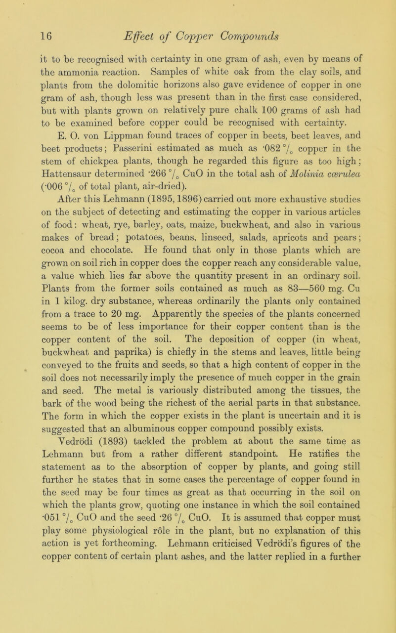 it to be recognised with certainty in one gram of ash, even by means of the ammonia reaction. Samples of white oak from the clay soils, and plants from the dolomitic horizons also gave evidence of copper in one gram of ash, though less was present than in the first case considered, but with plants grown on relatively pure chalk 100 grams of ash had to be examined before copper could be recognised with certainty. E. 0. von Lippman found traces of copper in beets, beet leaves, and beet products; Passerini estimated as much as ’082 °/o copper in the stem of chickpea plants, though he regarded this figure as too high; Hattensaur determined '266 % CuO in the total ash of Molinici ccerulea (‘006 °/0 of total plant, air-dried). After this Lehmann (1895,1896) carried out more exhaustive studies on the subject of detecting and estimating the copper in various articles of food: wheat, rye, barley, oats, maize, buckwheat, and also in various makes of bread; potatoes, beans, linseed, salads, apricots and pears; cocoa and chocolate. He found that only in those plants which are grown on soil rich in copper does the copper reach any considerable value, a value which lies far above the quantity present in an ordinary soil. Plants from the former soils contained as much as 83—560 mg. Cu in 1 kilog. dry substance, whereas ordinarily the plants only contained from a trace to 20 mg. Apparently the species of the plants concerned seems to be of less importance for their copper content than is the copper content of the soil. The deposition of copper (in wheat, buckwheat and paprika) is chiefly in the stems and leaves, little being conveyed to the fruits and seeds, so that a high content of copper in the soil does not necessarily imply the presence of much copper in the grain and seed. The metal is variously distributed among the tissues, the bark of the wood being the richest of the aerial parts in that substance. The form in which the copper exists in the plant is uncertain and it is suggested that an albuminous copper compound possibly exists. Vedrodi (1893) tackled the problem at about the same time as Lehmann but from a rather different standpoint. He ratifies the statement as to the absorption of copper by plants, and going still further he states that in some cases the percentage of copper found in the seed may be four times as great as that occurring in the soil on which the plants grow, quoting one instance in which the soil contained •051 % CuO and the seed -26 °/0 CuO. It is assumed that copper must play some physiological role in the plant, but no explanation of this action is yet forthcoming. Lehmann criticised Vedrodi’s figures of the copper content of certain plant ashes, and the latter replied in a further