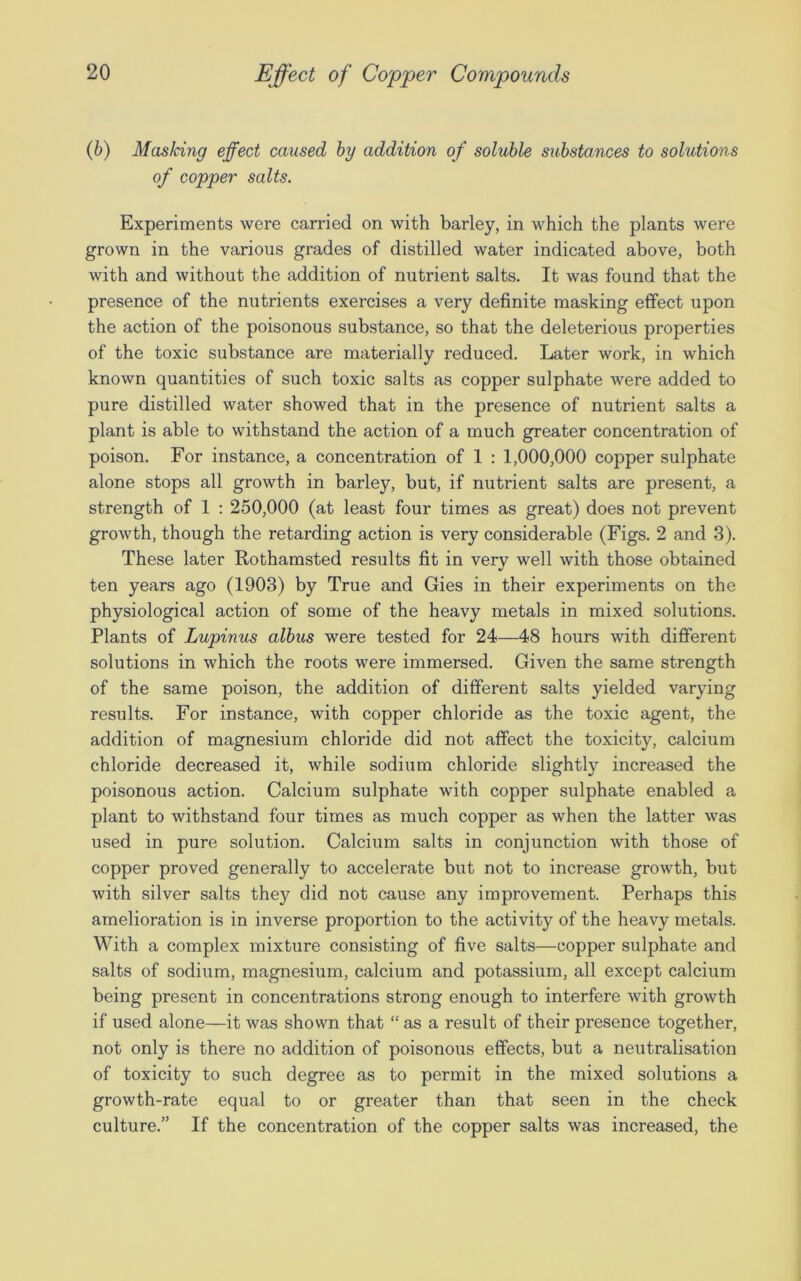 (b) Masking effect caused by addition of soluble substances to solutions of copper salts. Experiments were carried on with barley, in which the plants were grown in the various grades of distilled water indicated above, both with and without the addition of nutrient salts. It was found that the presence of the nutrients exercises a very definite masking effect upon the action of the poisonous substance, so that the deleterious properties of the toxic substance are materially reduced. Later work, in which known quantities of such toxic salts as copper sulphate were added to pure distilled water showed that in the presence of nutrient salts a plant is able to withstand the action of a much greater concentration of poison. For instance, a concentration of 1 : 1,000,000 copper sulphate alone stops all growth in barley, but, if nutrient salts are present, a strength of 1 : 250,000 (at least four times as great) does not prevent growth, though the retarding action is very considerable (Figs. 2 and 3). These later Rothamsted results fit in very well with those obtained ten years ago (1903) by True and Gies in their experiments on the physiological action of some of the heavy metals in mixed solutions. Plants of Lupinus albus were tested for 24—48 hours with different solutions in which the roots were immersed. Given the same strength of the same poison, the addition of different salts yielded varying results. For instance, with copper chloride as the toxic agent, the addition of magnesium chloride did not affect the toxicity, calcium chloride decreased it, while sodium chloride slightly increased the poisonous action. Calcium sulphate with copper sulphate enabled a plant to withstand four times as much copper as when the latter was used in pure solution. Calcium salts in conjunction with those of copper proved generally to accelerate but not to increase growth, but with silver salts they did not cause any improvement. Perhaps this amelioration is in inverse proportion to the activity of the heavy metals. With a complex mixture consisting of five salts—copper sulphate and salts of sodium, magnesium, calcium and potassium, all except calcium being present in concentrations strong enough to interfere with growth if used alone—it was shown that “ as a result of their presence together, not only is there no addition of poisonous effects, but a neutralisation of toxicity to such degree as to permit in the mixed solutions a growth-rate equal to or greater than that seen in the check culture.” If the concentration of the copper salts was increased, the