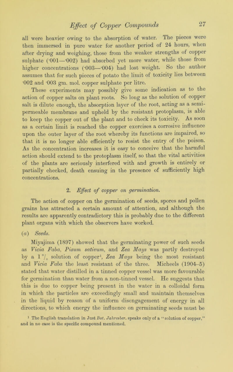all were heavier owing to the absorption of water. The pieces were then immersed in pure water for another period of 24 hours, when after drying and weighing, those from the weaker strengths of copper sulphate (‘001—‘002) had absorbed yet more water, while those from higher concentrations (’003—’004) had lost weight. So the author assumes that for such pieces of potato the limit of toxicity lies between •002 and -003 gm. mol. copper sulphate per litre. These experiments may possibly give some indication as to the action of copper salts on plant roots. So long as the solution of copper salt is dilute enough, the absorption layer of the root, acting as a semi- permeable membrane and upheld by the resistant protoplasm, is able to keep the copper out of the plant and to check its toxicity. As soon as a certain limit is reached the copper exercises a corrosive influence upon the outer layer of the root whereby its functions are impaired, so that it is no longer able efficiently to resist the entry of the poison. As the concentration increases it is easy to conceive that the harmful action should extend to the protoplasm itself, so that the vital activities of the plants are seriously interfered with and growth is entirely or partially checked, death ensuing in the presence of sufficiently high concentrations. 2. Effect of copper on germination. The action of copper on the germination of seeds, spores and pollen grains has attracted a certain amount of attention, and although the results are apparently contradictory this is probably due to the different plant organs with which the observers have worked. (a) Seeds. Miyajima (1897) showed that the germinating power of such seeds as Vida Faba, Pisum sativum, and Zea Mays was partly destroyed by a 1 °/o solution of copper1, Zea Mays being the most resistant and Vida Faba the least resistant of the three. Micheels (1904-5) stated that water distilled in a tinned copper vessel was more favourable for germination than water from a non-tinned vessel. He suggests that this is due to copper being present in the water in a colloidal form in which the particles are exceedingly small and maintain themselves in the liquid by reason of a uniform disengagement of energy in all directions, to which energy the influence on germinating seeds must be 1 The English translation in Just Bot. Jaliresber. speaks only of a “ solution of copper,” and in no case is the specific compound mentioned.