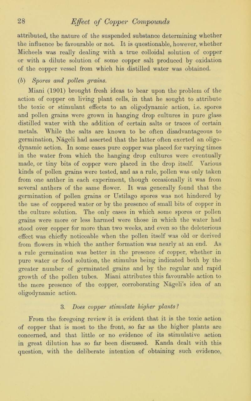 attributed, the nature of the suspended substance determining whether the influence be favourable or not. It is questionable, however, whether Micheels was really dealing with a true colloidal solution of copper or with a dilute solution of some copper salt produced by oxidation of the copper vessel from which his distilled water was obtained. (b) Spores and pollen grains. Miani (1901) brought fresh ideas to bear upon the problem of the action of copper on living plant cells, in that he sought to attribute the toxic or stimulant effects to an oligodynamic action, i.e. spores and pollen grains were grown in hanging drop cultures in pure glass distilled water with the addition of certain salts or traces of certain metals. While the salts are known to be often disadvantageous to germination, Nageli had asserted that the latter often exerted an oligo- dynamic action. In some cases pure copper was placed for varying times in the water from which the hanging drop cultures were eventually made, or tiny bits of copper were placed in the drop itself. Various kinds of pollen grains were tested, and as a rule, pollen was only taken from one anther in each experiment, though occasionally it was from several anthers of the same flower. It was generally found that the germination of pollen grains or Ustilago spores was not hindered by the use of coppered water or by the presence of small bits of copper in the culture solution. The only cases in which some spores or pollen grains were more or less harmed were those in which the water had stood over copper for more than two weeks, and even so the deleterious effect was chiefly noticeable when the pollen itself was old or derived from flowers in which the anther formation was nearly at an end. As a rule germination was better in the presence of copper, whether in pure water or food solution, the stimulus being indicated both by the greater number of germinated grains and by the regular and rapid growth of the pollen tubes. Miani attributes this favourable action to the mere presence of the copper, corroborating Nageli’s idea of an oligodynamic action. 3. Does copper stimulate higher plants? From the foregoing review it is evident that it is the toxic action of copper that is most to the front, so far as the higher plants are concerned, and that little or no evidence of its stimulative action in great dilution has so far been discussed. Kanda dealt with this question, with the deliberate intention of obtaining such evidence.