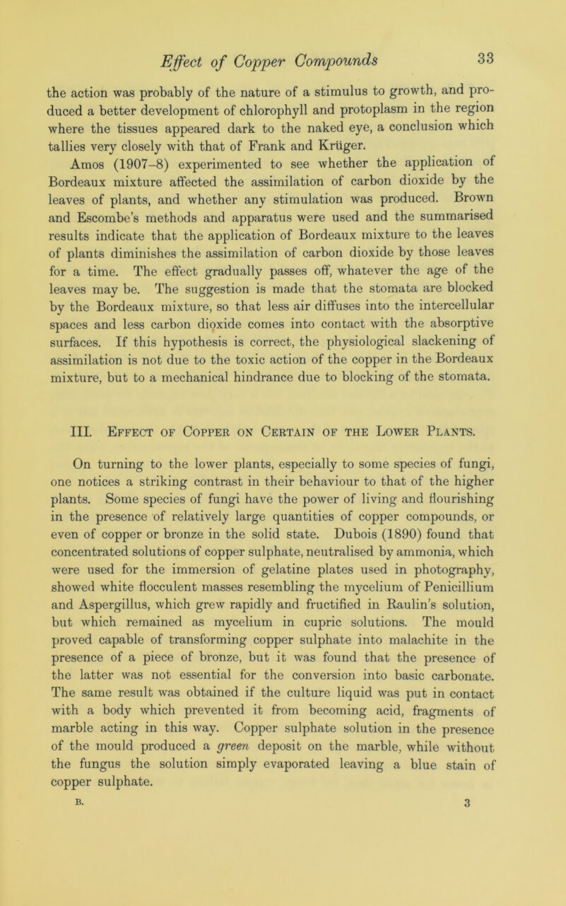 the action was probably of the nature of a stimulus to growth, and pro- duced a better development of chlorophyll and protoplasm in the region where the tissues appeared dark to the naked eye, a conclusion which tallies very closely with that of Frank and Kruger. Amos (1907-8) experimented to see whether the application of Bordeaux mixture affected the assimilation of carbon dioxide by the leaves of plants, and whether any stimulation was produced. Brown and Escombe’s methods and apparatus were used and the summarised results indicate that the application of Bordeaux mixture to the leaves of plants diminishes the assimilation of carbon dioxide by those leaves for a time. The effect gradually passes off, whatever the age of the leaves may be. The suggestion is made that the stomata are blocked by the Bordeaux mixture, so that less air diffuses into the intercellular spaces and less carbon dioxide comes into contact with the absorptive surfaces. If this hypothesis is correct, the physiological slackening of assimilation is not due to the toxic action of the copper in the Bordeaux mixture, but to a mechanical hindrance due to blocking of the stomata. III. Effect of Copper on Certain of the Lower Plants. On turning to the lower plants, especially to some species of fungi, one notices a striking contrast in their behaviour to that of the higher plants. Some species of fungi have the power of living and flourishing in the presence of relatively large quantities of copper compounds, or even of copper or bronze in the solid state. Dubois (1890) found that concentrated solutions of copper sulphate, neutralised by ammonia, which were used for the immersion of gelatine plates used in photography, showed white flocculent masses resembling the mycelium of Penicillium and Aspergillus, which grew rapidly and fructified in Raulin’s solution, but which remained as mycelium in cupric solutions. The mould proved capable of transforming copper sulphate into malachite in the presence of a piece of bronze, but it was found that the presence of the latter was not essential for the conversion into basic carbonate. The same result was obtained if the culture liquid was put in contact with a body which prevented it from becoming acid, fragments of marble acting in this way. Copper sulphate solution in the presence of the mould produced a green deposit on the marble, while without the fungus the solution simply evaporated leaving a blue stain of copper sulphate. B. 3