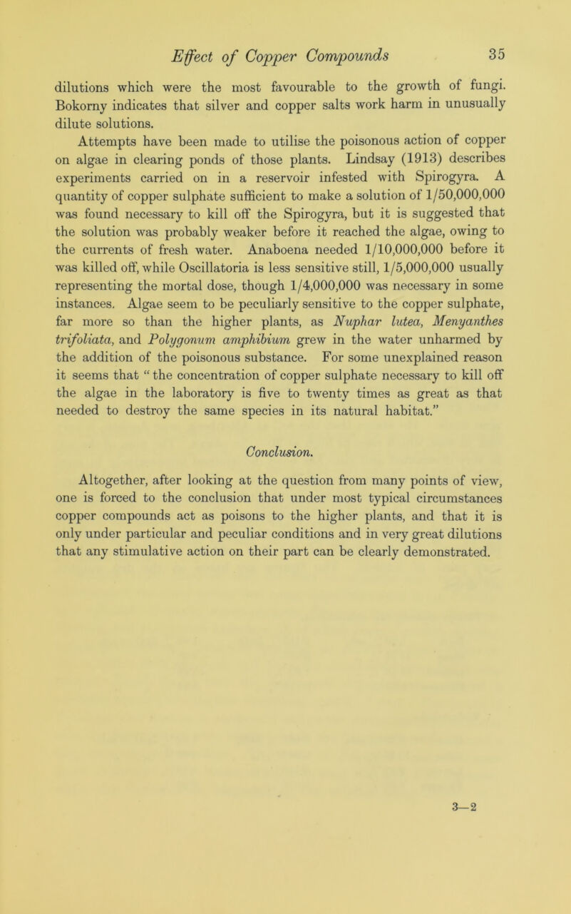 dilutions which were the most favourable to the growth of fungi. Bokorny indicates that silver and copper salts work harm in unusually dilute solutions. Attempts have been made to utilise the poisonous action of copper on algae in clearing ponds of those plants. Lindsay (1913) describes experiments carried on in a reservoir infested with Spirogyra. A quantity of copper sulphate sufficient to make a solution of 1/50,000,000 was found necessary to kill off the Spirogyra, but it is suggested that the solution was probably weaker before it reached the algae, owing to the currents of fresh water. Anaboena needed 1/10,000,000 before it was killed off, while Oscillatoria is less sensitive still, 1/5,000,000 usually representing the mortal dose, though 1/4,000,000 was necessary in some instances. Algae seem to be peculiarly sensitive to the copper sulphate, far more so than the higher plants, as Nuphar lutea, Menyanthes trifoliata, and Polygonum ampliibium grew in the water unharmed by the addition of the poisonous substance. For some unexplained reason it seems that “ the concentration of copper sulphate necessary to kill off the algae in the laboratory is five to twenty times as great as that needed to destroy the same species in its natural habitat.” Conclusion. Altogether, after looking at the question from many points of view, one is forced to the conclusion that under most typical circumstances copper compounds act as poisons to the higher plants, and that it is only under particular and peculiar conditions and in very great dilutions that any stimulative action on their part can be clearly demonstrated. 3—2