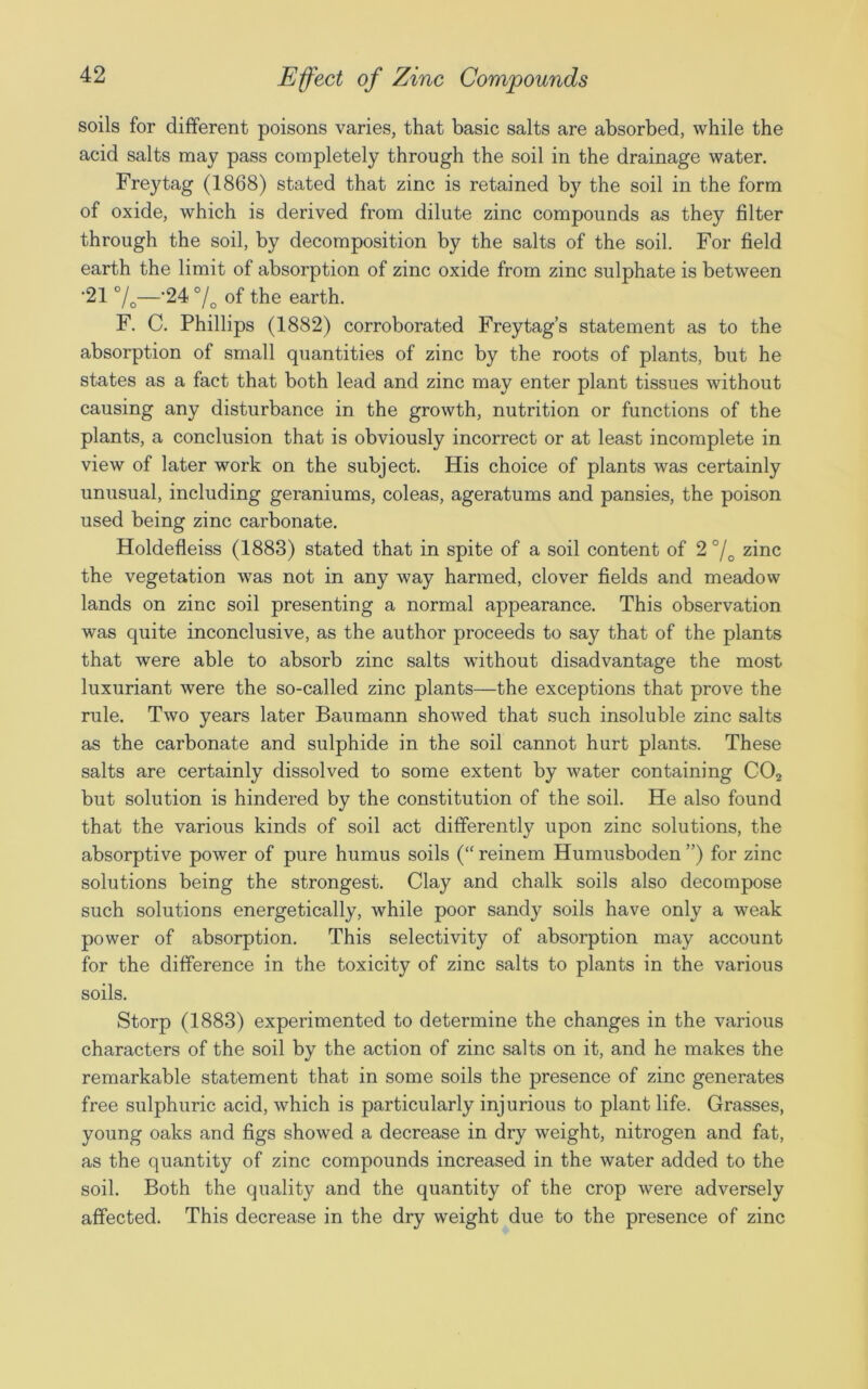 soils for different poisons varies, that basic salts are absorbed, while the acid salts may pass completely through the soil in the drainage water. Freytag (1868) stated that zinc is retained by the soil in the form of oxide, which is derived from dilute zinc compounds as they filter through the soil, by decomposition by the salts of the soil. For field earth the limit of absorption of zinc oxide from zinc sulphate is between •21 °/0—'24 °/o of the earth. F. C. Phillips (1882) corroborated Freytag’s statement as to the absorption of small quantities of zinc by the roots of plants, but he states as a fact that both lead and zinc may enter plant tissues without causing any disturbance in the growth, nutrition or functions of the plants, a conclusion that is obviously incorrect or at least incomplete in view of later work on the subject. His choice of plants was certainly unusual, including geraniums, coleas, ageratums and pansies, the poison used being zinc carbonate. Holdefleiss (1883) stated that in spite of a soil content of 2 °/0 zinc the vegetation was not in any way harmed, clover fields and meadow lands on zinc soil presenting a normal appearance. This observation was quite inconclusive, as the author proceeds to say that of the plants that were able to absorb zinc salts without disadvantage the most luxuriant were the so-called zinc plants—the exceptions that prove the rule. Two years later Baumann showed that such insoluble zinc salts as the carbonate and sulphide in the soil cannot hurt plants. These salts are certainly dissolved to some extent by water containing C02 but solution is hindered by the constitution of the soil. He also found that the various kinds of soil act differently upon zinc solutions, the absorptive power of pure humus soils (“ reinem Humusboden ”) for zinc solutions being the strongest. Clay and chalk soils also decompose such solutions energetically, while poor sandy soils have only a weak power of absorption. This selectivity of absorption may account for the difference in the toxicity of zinc salts to plants in the various soils. Storp (1883) experimented to determine the changes in the various characters of the soil by the action of zinc salts on it, and he makes the remarkable statement that in some soils the presence of zinc generates free sulphuric acid, which is particularly injurious to plant life. Grasses, young oaks and figs showed a decrease in dry weight, nitrogen and fat, as the quantity of zinc compounds increased in the water added to the soil. Both the quality and the quantity of the crop were adversely affected. This decrease in the dry weight due to the presence of zinc