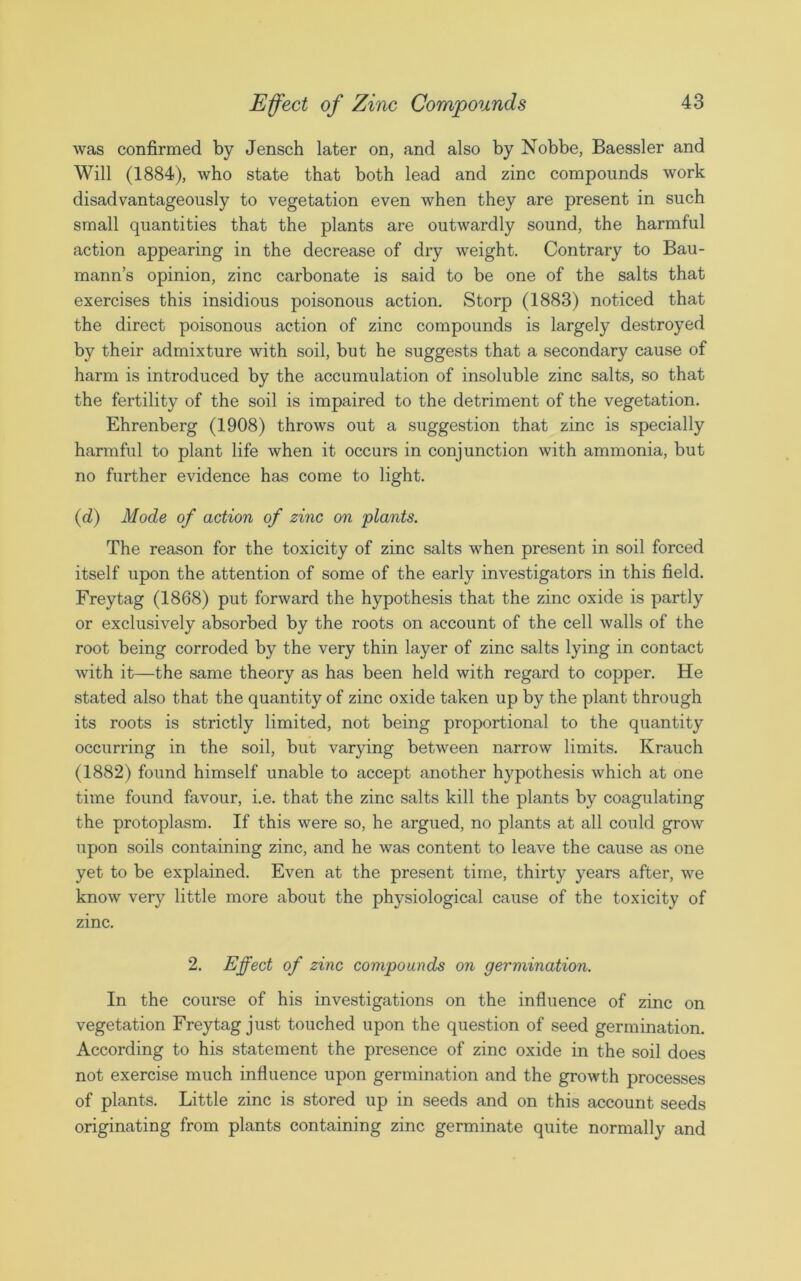 was confirmed by Jensch later on, and also by Nobbe, Baessler and Will (1884), who state that both lead and zinc compounds work disadvantageously to vegetation even when they are present in such small quantities that the plants are outwardly sound, the harmful action appearing in the decrease of dry weight. Contrary to Bau- mann’s opinion, zinc carbonate is said to be one of the salts that exercises this insidious poisonous action. Storp (1883) noticed that the direct poisonous action of zinc compounds is largely destroyed by their admixture with soil, but he suggests that a secondary cause of harm is introduced by the accumulation of insoluble zinc salts, so that the fertility of the soil is impaired to the detriment of the vegetation. Ehrenberg (1908) throws out a suggestion that zinc is specially harmful to plant life when it occurs in conjunction with ammonia, but no further evidence has come to light. (d) Mode of action of zinc on plants. The reason for the toxicity of zinc salts when present in soil forced itself upon the attention of some of the early investigators in this field. Freytag (1868) put forward the hypothesis that the zinc oxide is partly or exclusively absorbed by the roots on account of the cell walls of the root being corroded by the very thin layer of zinc salts lying in contact with it—the same theory as has been held with regard to copper. He stated also that the quantity of zinc oxide taken up by the plant through its roots is strictly limited, not being proportional to the quantity occurring in the soil, but varying between narrow limits. Krauch (1882) found himself unable to accept another hypothesis which at one time found favour, i.e. that the zinc salts kill the plants by coagulating the protoplasm. If this were so, he argued, no plants at all could grow upon soils containing zinc, and he was content to leave the cause as one yet to be explained. Even at the present time, thirty years after, we know very little more about the physiological cause of the toxicity of zinc. 2. Effect of zinc compounds on germination. In the course of his investigations on the influence of zinc on vegetation Freytag just touched upon the question of seed germination. According to his statement the presence of zinc oxide in the soil does not exercise much influence upon germination and the growth processes of plants. Little zinc is stored up in seeds and on this account seeds originating from plants containing zinc germinate quite normally and