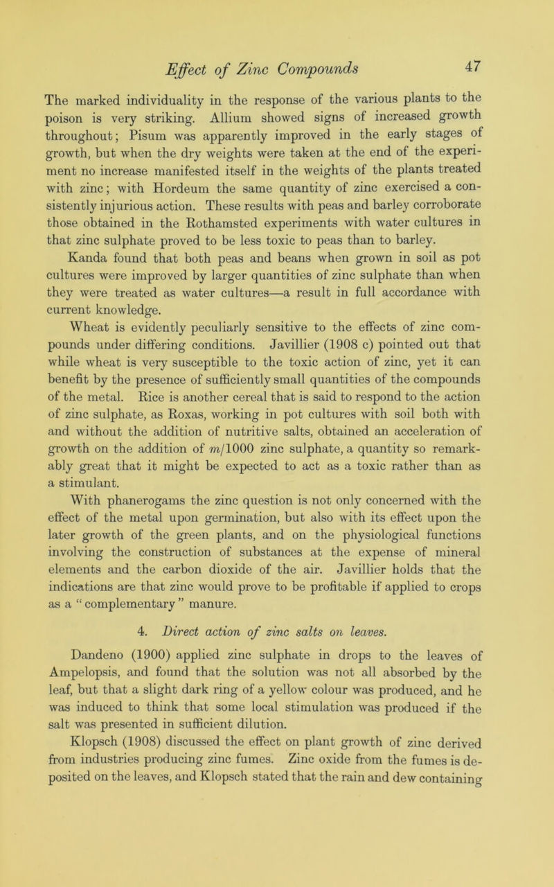 The marked individuality in the response of the various plants to the poison is very striking. Allium showed signs of increased growth throughout; Pisum was apparently improved in the early stages of growth, but when the dry weights were taken at the end of the experi- ment no increase manifested itself in the weights of the plants treated with zinc; with Hordeum the same quantity of zinc exercised a con- sistently injurious action. These results with peas and barley corroborate those obtained in the Rothamsted experiments with water cultures in that zinc sulphate proved to be less toxic to peas than to barley. Kanda found that both peas and beans when grown in soil as pot cultures were improved by larger quantities of zinc sulphate than when they were treated as water cultures—a result in full accordance with current knowledge. Wheat is evidently peculiarly sensitive to the effects of zinc com- pounds under differing conditions. Javillier (1908 c) pointed out that while wheat is very susceptible to the toxic action of zinc, yet it can benefit by the presence of sufficiently small quantities of the compounds of the metal. Rice is another cereal that is said to respond to the action of zinc sulphate, as Roxas, working in pot cultures with soil both with and without the addition of nutritive salts, obtained an acceleration of growth on the addition of m/1000 zinc sulphate, a quantity so remark- ably great that it might be expected to act as a toxic rather than as a stimulant. With phanerogams the zinc question is not only concerned with the effect of the metal upon germination, but also with its effect upon the later growth of the green plants, and on the physiological functions involving the construction of substances at the expense of mineral elements and the carbon dioxide of the air. Javillier holds that the indications are that zinc would prove to be profitable if applied to crops as a “ complementary ” manure. 4. Direct action of zinc salts on leaves. Dandeno (1900) applied zinc sulphate in drops to the leaves of Ampelopsis, and found that the solution was not all absorbed by the leaf, but that a slight dark ring of a yellow colour was produced, and he was induced to think that some local stimulation was produced if the salt was presented in sufficient dilution. Klopsch (1908) discussed the effect on plant growth of zinc derived from industries producing zinc fumes. Zinc oxide from the fumes is de- posited on the leaves, and Klopsch stated that the rain and dew containing
