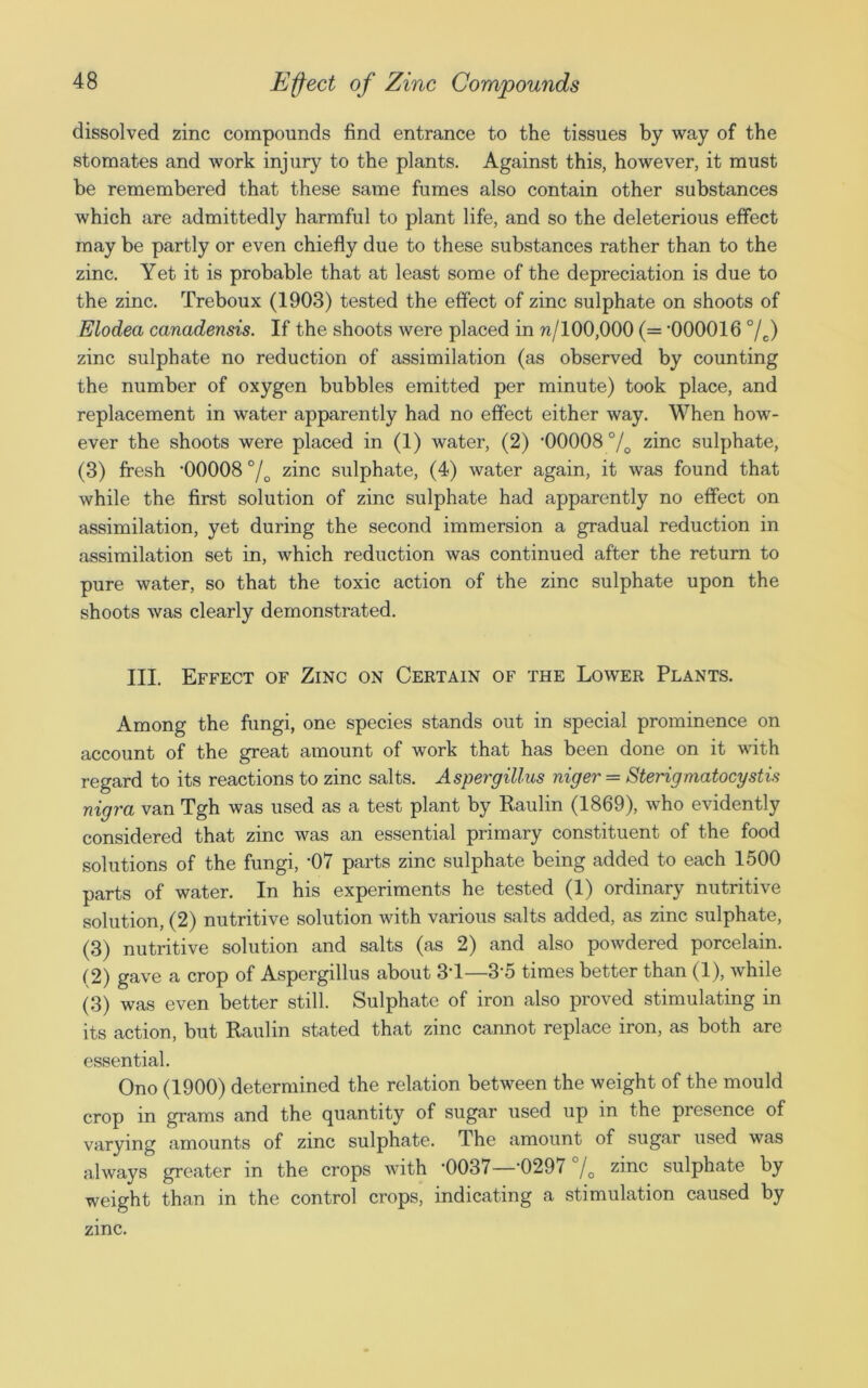 dissolved zinc compounds find entrance to the tissues by way of the stomates and work injury to the plants. Against this, however, it must be remembered that these same fumes also contain other substances which are admittedly harmful to plant life, and so the deleterious effect may be partly or even chiefly due to these substances rather than to the zinc. Yet it is probable that at least some of the depreciation is due to the zinc. Treboux (1903) tested the effect of zinc sulphate on shoots of Elodea canadensis. If the shoots were placed in n/100,000 (= ‘000016 °/c) zinc sulphate no reduction of assimilation (as observed by counting the number of oxygen bubbles emitted per minute) took place, and replacement in water apparently had no effect either way. When how- ever the shoots were placed in (1) water, (2) ‘00008% zinc sulphate, (3) fresh ‘00008 °/D zinc sulphate, (4) water again, it was found that while the first solution of zinc sulphate had apparently no effect on assimilation, yet during the second immersion a gradual reduction in assimilation set in, which reduction was continued after the return to pure water, so that the toxic action of the zinc sulphate upon the shoots was clearly demonstrated. III. Effect of Zinc on Certain of the Lower Plants. Among the fungi, one species stands out in special prominence on account of the great amount of work that has been done on it with regard to its reactions to zinc salts. Aspergillus niger = Sterigmatocystis nigra van Tgh was used as a test plant by Raulin (1869), who evidently considered that zinc was an essential primary constituent of the food solutions of the fungi, ‘07 parts zinc sulphate being added to each 1500 parts of water. In his experiments he tested (1) ordinary nutritive solution, (2) nutritive solution with various salts added, as zinc sulphate, (3) nutritive solution and salts (as 2) and also powdered porcelain. (2) gave a crop of Aspergillus about 3‘1—3‘5 times better than (1), while (3) was even better still. Sulphate of iron also proved stimulating in its action, but Raulin stated that zinc cannot replace iron, as both are essential. Ono (1900) determined the relation between the weight of the mould crop in grams and the quantity of sugar used up in the presence of varying amounts of zinc sulphate. The amount of sugar used was always greater in the crops with ‘0037—‘0297 °/0 zinc sulphate by weight than in the control crops, indicating a stimulation caused by zinc.
