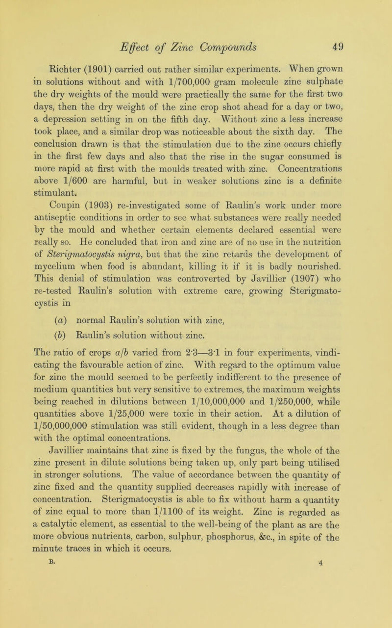 Richter (1901) carried out rather similar experiments. When grown in solutions without and with 1/700,000 gram molecule zinc sulphate the dry weights of the mould were practically the same for the first two days, then the dry weight of the zinc crop shot ahead for a day or two, a depression setting in on the fifth day. Without zinc a less increase took place, and a similar drop was noticeable about the sixth day. The conclusion drawn is that the stimulation due to the zinc occurs chiefly in the first few days and also that the rise in the sugar consumed is more rapid at first with the moulds treated with zinc. Concentrations above 1/600 are harmful, but in weaker solutions zinc is a definite stimulant. Coupin (1903) re-investigated some of Raulin’s work under more antiseptic conditions in order to see what substances were really needed by the mould and whether certain elements declared essential were really so. He concluded that iron and zinc are of no use in the nutrition of Sterigmatocystis nigra, but that the zinc retards the development of mycelium when food is abundant, killing it if it is badly nourished. This denial of stimulation was controverted by Javillier (1907) who re-tested Raulin’s solution with extreme care, growing Sterigmato- cystis in (a) normal Raulin’s solution with zinc, (b) Raulin’s solution without zinc. The ratio of crops a/b varied from 2-3—3T in four experiments, vindi- cating the favourable action of zinc. With regard to the optimum value for zinc the mould seemed to be perfectly indifferent to the presence of medium quantities but very sensitive to extremes, the maximum weights being reached in dilutions between 1/10,000,000 and 1/250,000, while quantities above 1/25,000 were toxic in their action. At a dilution of 1/50,000,000 stimulation was still evident, though in a less degree than with the optimal concentrations. Javillier maintains that zinc is fixed by the fungus, the whole of the zinc present in dilute solutions being taken up, only part being utilised in stronger solutions. The value of accordance between the quantity of zinc fixed and the quantity supplied decreases rapidly with increase of concentration. Sterigmatocystis is able to fix without harm a quantity of zinc equal to more than 1/1100 of its weight. Zinc is regarded as a catalytic element, as essential to the well-being of the plant as are the more obvious nutrients, carbon, sulphur, phosphorus, &c., in spite of the minute traces in which it occurs. B. 4