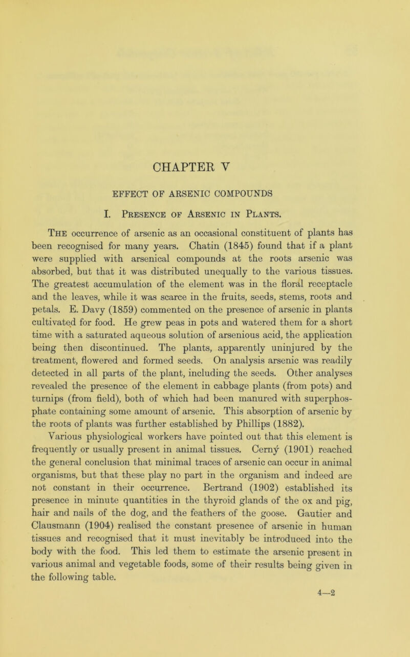 EFFECT OF ARSENIC COMPOUNDS I. Presence of Arsenic in Plants. The occurrence of arsenic as an occasional constituent of plants has been recognised for many years. Chatin (1845) found that if a plant were supplied with arsenical compounds at the roots arsenic was absorbed, but that it was distributed unequally to the various tissues. The greatest accumulation of the element was in the floral receptacle and the leaves, while it was scarce in the fruits, seeds, stems, roots and petals. E. Davy (1859) commented on the presence of arsenic in plants cultivated for food. He grew peas in pots and watered them for a short time with a saturated aqueous solution of arsenious acid, the application being then discontinued. The plants, apparently uninjured by the treatment, flowered and formed seeds. On analysis arsenic was readily detected in all parts of the plant, including the seeds. Other analyses revealed the presence of the element in cabbage plants (from pots) and turnips (from field), both of which had been manured with superphos- phate containing some amount of arsenic. This absorption of arsenic by the roots of plants was further established by Phillips (1882). Various physiological workers have pointed out that this element is frequently or usually present in animal tissues. Cerny (1901) reached the general conclusion that minimal traces of arsenic can occur in animal organisms, but that these play no part in the organism and indeed are not constant in their occurrence. Bertrand (1902) established its presence in minute quantities in the thyroid glands of the ox and pig, hair and nails of the dog, and the feathers of the goose. Gautier and Clausmann (1904) realised the constant presence of arsenic in human tissues and recognised that it must inevitably be introduced into the body with the food. This led them to estimate the arsenic present in various animal and vegetable foods, some of their results being given in the following table. 4—2