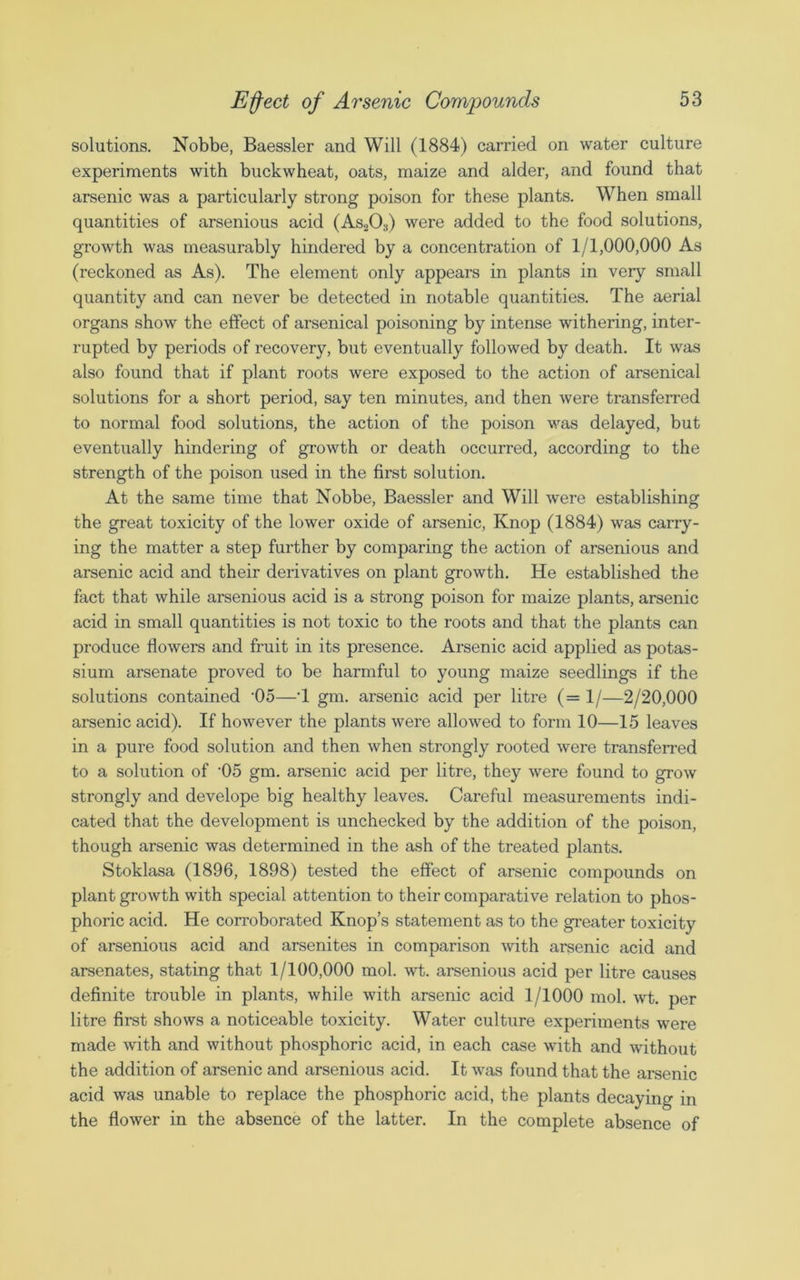 solutions. Nobbe, Baessler and Will (1884) carried on water culture experiments with buckwheat, oats, maize and alder, and found that arsenic was a particularly strong poison for these plants. When small quantities of arsenious acid (As203) were added to the food solutions, growth was measurably hindered by a concentration of 1/1,000,000 As (reckoned as As). The element only appears in plants in very small quantity and can never be detected in notable quantities. The aerial organs show the effect of arsenical poisoning by intense withering, inter- rupted by periods of recovery, but eventually followed by death. It was also found that if plant roots were exposed to the action of arsenical solutions for a short period, say ten minutes, and then were transferred to normal food solutions, the action of the poison was delayed, but eventually hindering of growth or death occurred, according to the strength of the poison used in the first solution. At the same time that Nobbe, Baessler and Will were establishing the great toxicity of the lower oxide of arsenic, Knop (1884) was carry- ing the matter a step further by comparing the action of arsenious and arsenic acid and their derivatives on plant growth. He established the fact that while arsenious acid is a strong poison for maize plants, arsenic acid in small quantities is not toxic to the roots and that the plants can produce flowers and fruit in its presence. Arsenic acid applied as potas- sium arsenate proved to be harmful to young maize seedlings if the solutions contained ’05—T gm. arsenic acid per litre (= 1/—2/20,000 arsenic acid). If however the plants were allowed to form 10—15 leaves in a pure food solution and then when strongly rooted were transferred to a solution of '05 gm. arsenic acid per litre, they were found to grow strongly and develope big healthy leaves. Careful measurements indi- cated that the development is unchecked by the addition of the poison, though arsenic was determined in the ash of the treated plants. Stoklasa (1896, 1898) tested the effect of arsenic compounds on plant growth with special attention to their comparative relation to phos- phoric acid. He corroborated Knop’s statement as to the greater toxicity of arsenious acid and arsenites in comparison with arsenic acid and arsenates, stating that 1/100,000 mol. wt. arsenious acid per litre causes definite trouble in plants, while with arsenic acid 1/1000 mol. wt. per litre first shows a noticeable toxicity. Water culture experiments were made with and without phosphoric acid, in each case with and without the addition of arsenic and arsenious acid. It was found that the arsenic acid was unable to replace the phosphoric acid, the plants decaying in the flower in the absence of the latter. In the complete absence of