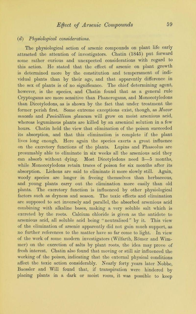 (d) Physiological considerations. The physiological action of arsenic compounds on plant life early attracted the attention of investigators. Chatin (1845) put forward some rather curious and unexpected considerations with regard to this action. He stated that the effect of arsenic on plant growth is determined more by the constitution and temperament of indi- vidual plants than by their age, and that apparently difference in the sex of plants is of no significance. The chief determining agent, however, is the species, and Chatin found that as a general rule Cryptogams are more sensitive than Phanerogams, and Monocotyledons than Dicotyledons, as is shown by the fact that under treatment the former perish first. Some extreme exceptions exist, though, as Mncor mucedo and Penicillium glaucum will grow on moist arsenious acid, whereas leguminous plants are killed by an arsenical solution in a few hours. Chatin held the view that elimination of the poison succeeded its absorption, and that this elimination is complete if the plant lives long enough. Here again the species exerts a great influence on the excretory functions of the plants. Lupins and Phaseolus are presumably able to eliminate in six weeks all the arsenious acid they can absorb without dying. Most Dicotyledons need 3—5 months, while Monocotyledons retain traces of poison for six months after its absorption. Lichens are said to eliminate it more slowly still. Again, woody species are longer in freeing themselves than herbaceous, and young plants carry out the elimination more easily than old plants. The excretory function is influenced by other physiological factors such as dryness and season. The toxic effects and elimination are supposed to act inversely and parallel, the absorbed arsenious acid combining with alkaline bases, making a very soluble salt which is excreted by the roots. Calcium chloride is given as the antidote to arsenious acid, all soluble acid being “ neutralised ” by it. This view of the elimination of arsenic apparently did not gain much support, as no further references to the matter have so far come to light. In view of the work of some modern investigators (Wilfarth, Romer and Wim- mer) on the excretion of salts by plant roots, the idea may prove of fresh interest. Chatin also found that moving or still air influenced the working of the poison, indicating that the external physical conditions affect the toxic action considerably. Nearly forty years later Nobbe, Baessler and Will found that, if transpiration were hindered by placing plants in a dark or moist room, it was possible to keep