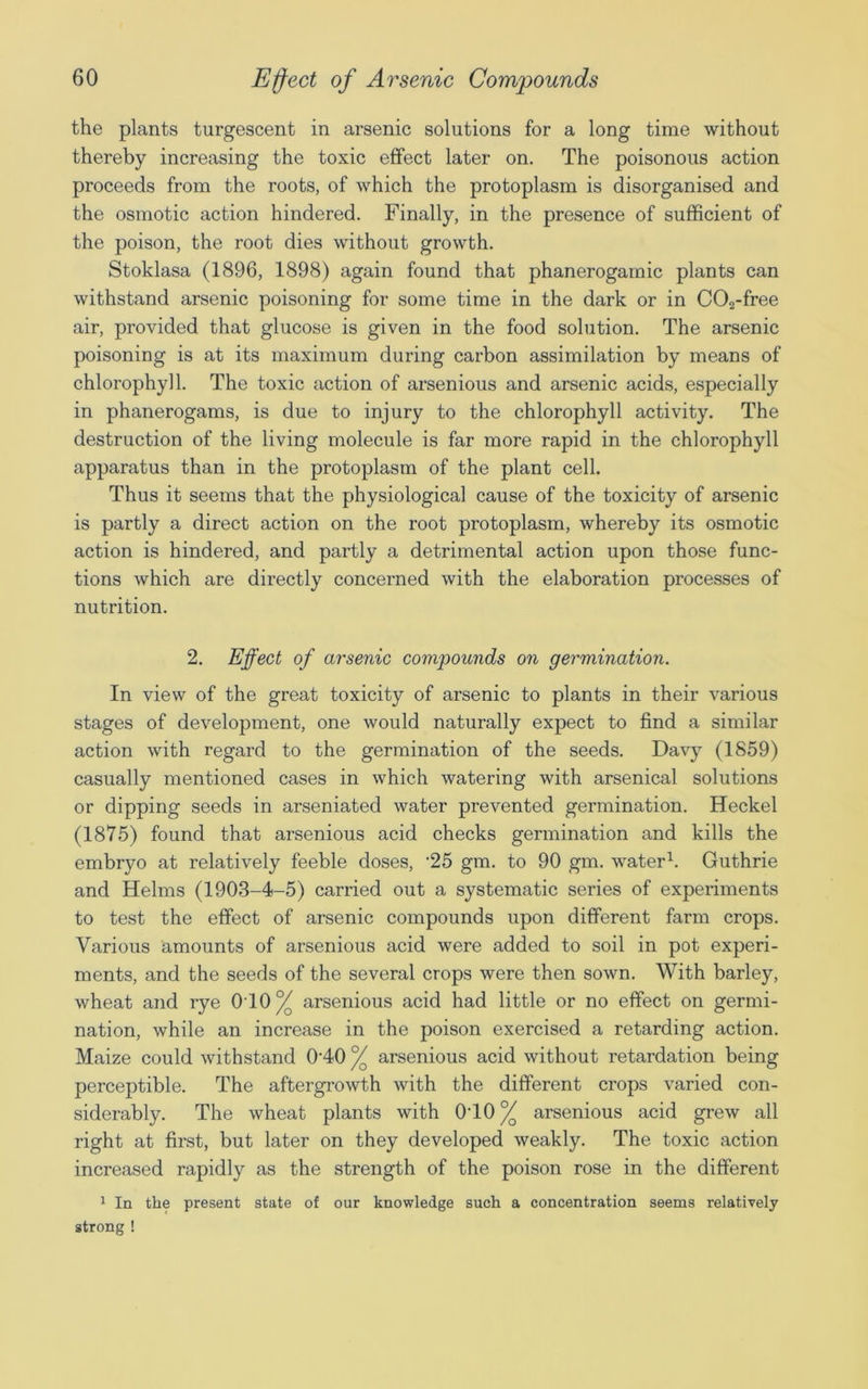 the plants turgescent in arsenic solutions for a long time without thereby increasing the toxic effect later on. The poisonous action proceeds from the roots, of which the protoplasm is disorganised and the osmotic action hindered. Finally, in the presence of sufficient of the poison, the root dies without growth. Stoklasa (1896, 1898) again found that phanerogamic plants can withstand arsenic poisoning for some time in the dark or in C02-free air, provided that glucose is given in the food solution. The arsenic poisoning is at its maximum during carbon assimilation by means of chlorophyll. The toxic action of arsenious and arsenic acids, especially in phanerogams, is due to injury to the chlorophyll activity. The destruction of the living molecule is far more rapid in the chlorophyll apparatus than in the protoplasm of the plant cell. Thus it seems that the physiological cause of the toxicity of arsenic is partly a direct action on the root protoplasm, whereby its osmotic action is hindered, and partly a detrimental action upon those func- tions which are directly concerned with the elaboration processes of nutrition. 2. Effect of arsenic compounds on germination. In view of the great toxicity of arsenic to plants in their various stages of development, one would naturally expect to find a similar action with regard to the germination of the seeds. Davy (1859) casually mentioned cases in which watering with arsenical solutions or dipping seeds in arseniated water prevented germination. Heckel (1875) found that arsenious acid checks germination and kills the embryo at relatively feeble doses, '25 gm. to 90 gm. water1. Guthrie and Helms (1903-4-5) carried out a systematic series of experiments to test the effect of arsenic compounds upon different farm crops. Various amounts of arsenious acid were added to soil in pot experi- ments, and the seeds of the several crops were then sown. With barley, wheat and rye 010% arsenious acid had little or no effect on germi- nation, while an increase in the poison exercised a retarding action. Maize could withstand 010 % arsenious acid without retardation being perceptible. The aftergrowth with the different crops varied con- siderably. The wheat plants with 010% arsenious acid grew all right at first, but later on they developed weakly. The toxic action increased rapidly as the strength of the poison rose in the different 1 In the present state of our knowledge such a concentration seems relatively strong !