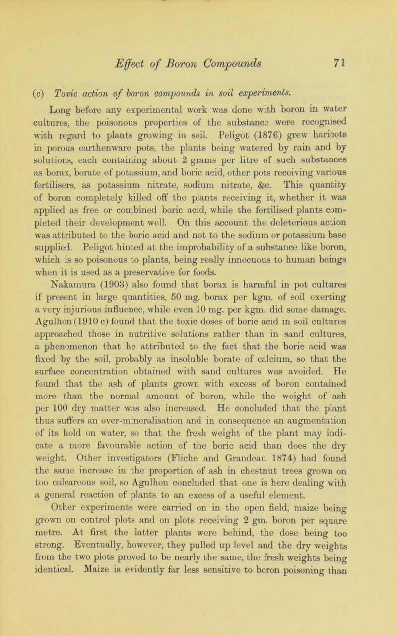 (c) Toxic action of boron compounds in soil experiments. Long before any experimental work was done with boron in water cultures, the poisonous properties of the substance were recognised with regard to plants growing in soil. Peligot (1876) grew haricots in porous earthenware pots, the plants being watered by rain and by solutions, each containing about 2 grams per litre of such substances as borax, borate of potassium, and boric acid, other pots receiving various fertilisers, as potassium nitrate, sodium nitrate, &c. This quantity of boron completely killed off the plants receiving it, whether it was applied as free or combined boric acid, while the fertilised plants com- pleted their development well. On this account the deleterious action was attributed to the boric acid and not to the sodium or potassium base supplied. Peligot hinted at the improbability of a substance like boron, which is so poisonous to plants, being really innocuous to human beings when it is used as a preservative for foods. Nakamura (1903) also found that borax is harmful in pot cultures if present in large quantities, 50 mg. borax per kgm. of soil exerting a very injurious influence, while even 10 mg. per kgm. did some damage. Agulhon (1910 c) found that the toxic doses of boric acid in soil cultures approached those in nutritive solutions rather than in sand cultures, a phenomenon that he attributed to the fact that the boric acid was fixed by the soil, probably as insoluble borate of calcium, so that the surface concentration obtained with sand cultures was avoided. He found that the ash of plants grown with excess of boron contained more than the normal amount of boron, while the Aveight of ash per 100 dry matter was also increased. He concluded that the plant thus suffers an over-mineralisation and in consequence an augmentation of its hold on water, so that the fresh weight of the plant may indi- cate a more favourable action of the boric acid than does the dry weight. Other investigators (Fliche and Grandeau 1874) had found the same increase in the proportion of ash in chestnut trees grown on too calcareous soil, so Agulhon concluded that one is here dealing with a general reaction of plants to an excess of a useful element. Other experiments were carried on in the open field, maize being grown on control plots and on plots receiving 2 gm. boron per square metre. At first the latter plants were behind, the dose being too strong. Eventually, however, they pulled up level and the dry weights from the two plots proved to be nearly the same, the fresh weights being identical. Maize is evidently far less sensitive to boron poisoning than