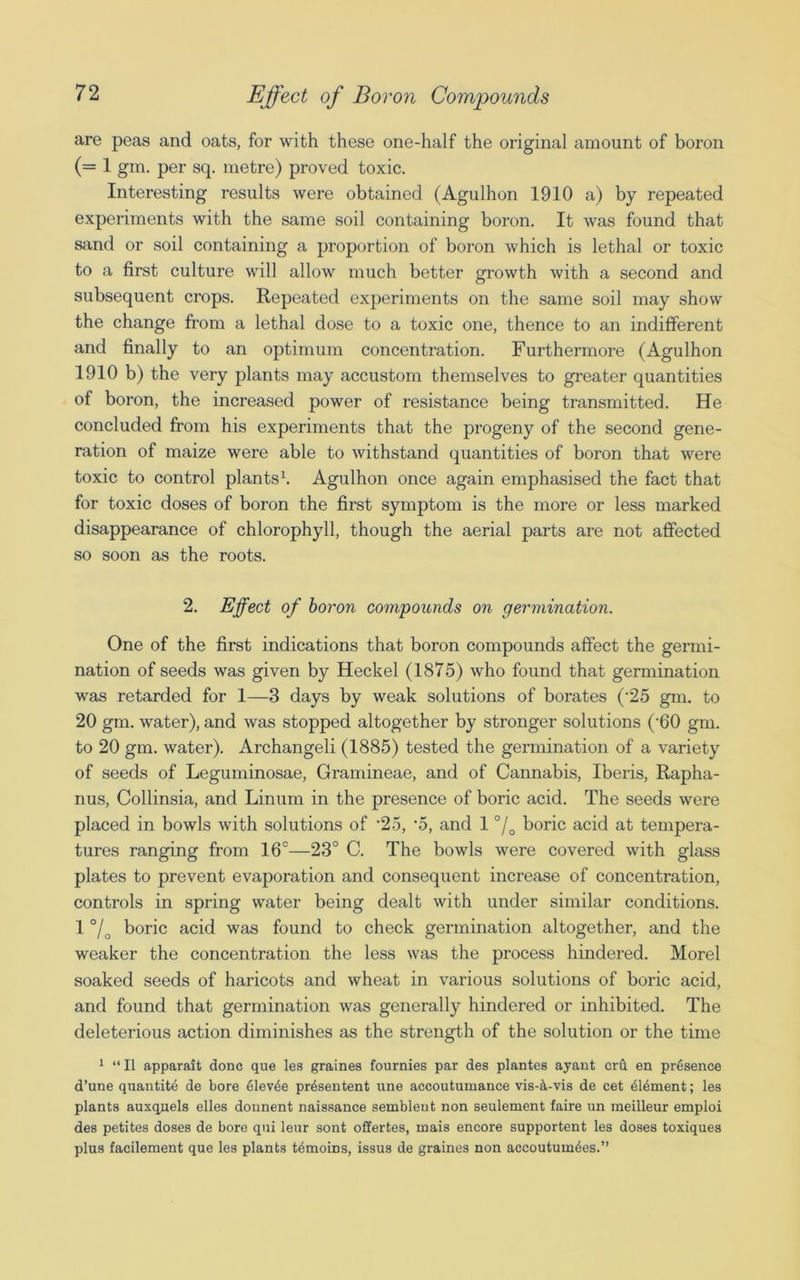 are peas and oats, for with these one-half the original amount of boron (= 1 gm. per sq. metre) proved toxic. Interesting results were obtained (Agulhon 1910 a) by repeated experiments with the same soil containing boron. It was found that sand or soil containing a proportion of boron which is lethal or toxic to a first culture will allow much better growth with a second and subsequent crops. Repeated experiments on the same soil may show the change from a lethal dose to a toxic one, thence to an indifferent and finally to an optimum concentration. Furthermore (Agulhon 1910 b) the very plants may accustom themselves to greater quantities of boron, the increased power of resistance being transmitted. He concluded from his experiments that the progeny of the second gene- ration of maize were able to withstand quantities of boron that were toxic to control plants1. Agulhon once again emphasised the fact that for toxic doses of boron the first symptom is the more or less marked disappearance of chlorophyll, though the aerial parts are not affected so soon as the roots. 2. Effect of boron compounds on germination. One of the first indications that boron compounds affect the germi- nation of seeds was given by Heckel (1875) who found that germination was retarded for 1—3 days by weak solutions of borates (25 gm. to 20 gm. water), and was stopped altogether by stronger solutions (-60 gm. to 20 gm. water). Archangeli (1885) tested the germination of a variety of seeds of Leguminosae, Gramineae, and of Cannabis, Iberis, Rapha- nus, Collinsia, and Linum in the presence of boric acid. The seeds were placed in bowls with solutions of -25, ‘5, and 1 °/0 boric acid at tempera- tures ranging from 16°—23° C. The bowls were covered with glass plates to prevent evaporation and consequent increase of concentration, controls in spring water being dealt with under similar conditions. 1 °/Q boric acid was found to check germination altogether, and the weaker the concentration the less was the process hindered. Morel soaked seeds of haricots and wheat in various solutions of boric acid, and found that germination was generally hindered or inhibited. The deleterious action diminishes as the strength of the solution or the time 1 “II apparait done que les graines fournies par des plantes ajant cru en presence d’une quantite de bore 61ev4e pr4sentent line accoutumance vis-4-vis de cet dldment; les plants auxquels elles dounent naissance sembleut non seulement faire un meilleur emploi des petites doses de bore qui leur sont offertes, rnais encore supportent les doses toxiques plus facilement que les plants tdmoins, issus de graines non accoutum^es.”