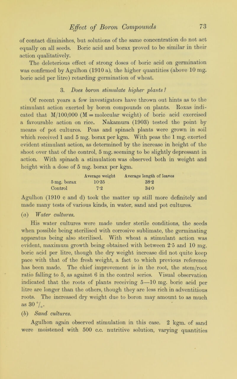 of contact diminishes, but solutions of the same concentration do not act equally on all seeds. Boric acid and borax proved to be similar in their action qualitatively. The deleterious effect of strong doses of boric acid on germination was confirmed by Agulhon (1910 a), the higher quantities (above 10 mg. boric acid per litre) retarding germination of wheat. 3. Does boron stimulate higher plants ? Of recent years a few investigators have thrown out hints as to the stimulant action exerted by boron compounds on plants. Roxas indi- cated that M/100,000 (M = molecular weight) of boric acid exercised a favourable action on rice. Nakamura (1903) tested the point by means of pot cultures. Peas and spinach plants were grown in soil which received 1 and 5 mg. borax per kgm. With peas the 1 mg. exerted evident stimulant action, as determined by the increase in height of the shoot over that of the control, 5 mg. seeming to be slightly depressant in action. With spinach a stimulation was observed both in weight and height with a dose of 5 mg. borax per kgm. Average weight Average length of leaves 5 mg. borax 10-35 38*2 Control 7’2 34-0 Agulhon (1910 c and d) took the matter up still more definitely and made many tests of various kinds, in water, sand and pot cultures. (a) Water cultures. His water cultures were made under sterile conditions, the seeds when possible being sterilised with corrosive sublimate, the germinating apparatus being also sterilised. With wheat a stimulant action was evident, maximum growth being obtained with between 2'5 and 10 mg. boric acid per litre, though the dry weight increase did not quite keep pace with that of the fresh weight, a fact to which previous reference has been made. The chief improvement is in the root, the stem/root ratio falling to 5, as against 6 in the control series. Visual observation indicated that the roots of plants receiving 5—10 mg. boric acid per litre are longer than the others, though they are less rich in adventitious roots. The increased dry weight due to boron may amount to as much as 30%. (b) Sand cultures. Agulhon again observed stimulation in this case. 2 kgm. of sand were moistened with 500 c.c. nutritive solution, varying quantities