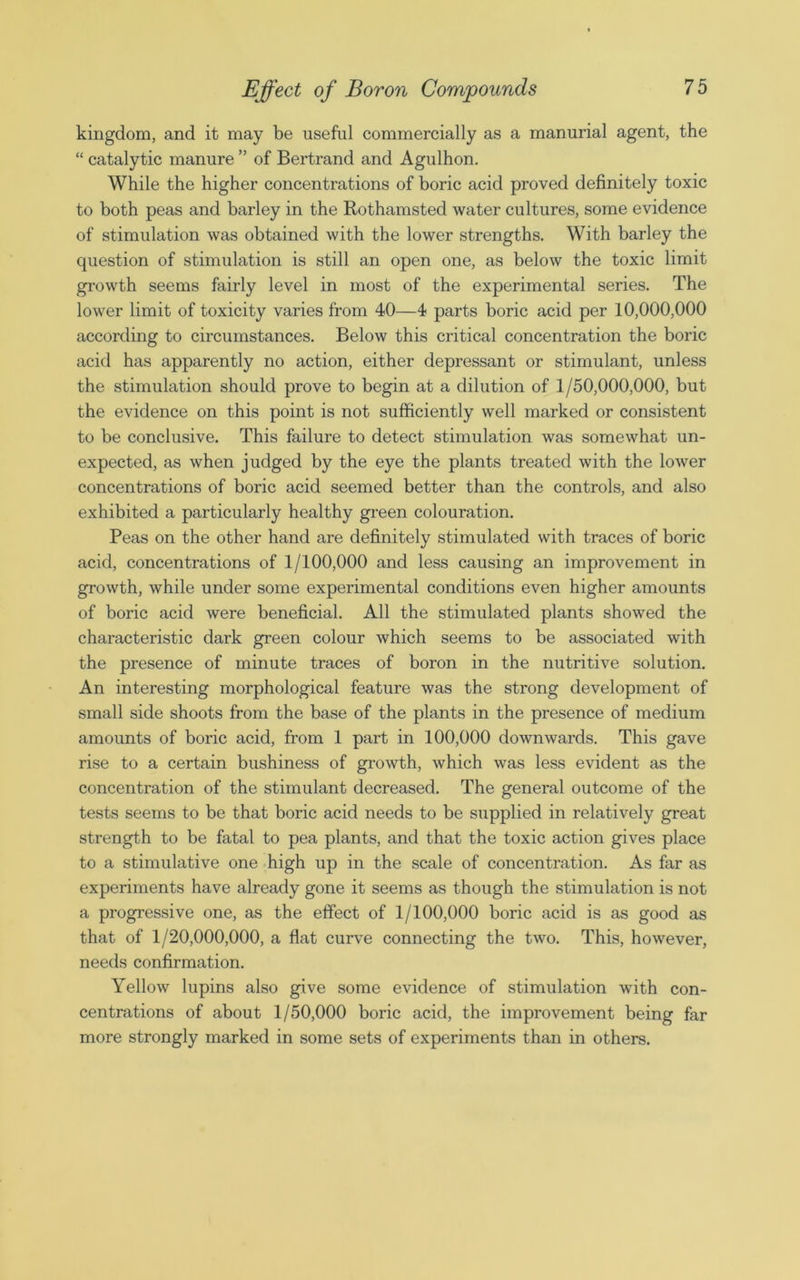 kingdom, and it may be useful commercially as a manurial agent, the “ catalytic manure ” of Bertrand and Agulhon. While the higher concentrations of boric acid proved definitely toxic to both peas and barley in the Rothamsted water cultures, some evidence of stimulation was obtained with the lower strengths. With barley the question of stimulation is still an open one, as below the toxic limit growth seems fairly level in most of the experimental series. The lower limit of toxicity varies from 40—4 parts boric acid per 10,000,000 according to circumstances. Below this critical concentration the boric acid has apparently no action, either depressant or stimulant, unless the stimulation should prove to begin at a dilution of 1/50,000,000, but the evidence on this point is not sufficiently well marked or consistent to be conclusive. This failure to detect stimulation was somewhat un- expected, as when judged by the eye the plants treated with the lower concentrations of boric acid seemed better than the controls, and also exhibited a particularly healthy green colouration. Peas on the other hand are definitely stimulated with traces of boric acid, concentrations of 1/100,000 and less causing an improvement in growth, while under some experimental conditions even higher amounts of boric acid were beneficial. All the stimulated plants showed the characteristic dark green colour which seems to be associated with the presence of minute traces of boron in the nutritive solution. An interesting morphological feature was the strong development of small side shoots from the base of the plants in the presence of medium amounts of boric acid, from 1 part in 100,000 downwards. This gave rise to a certain bushiness of growth, which was less evident as the concentration of the stimulant decreased. The general outcome of the tests seems to be that boric acid needs to be supplied in relatively great strength to be fatal to pea plants, and that the toxic action gives place to a stimulative one high up in the scale of concentration. As far as experiments have already gone it seems as though the stimulation is not a progressive one, as the effect of 1/100,000 boric acid is as good as that of 1/20,000,000, a flat curve connecting the two. This, however, needs confirmation. Yellow lupins also give some evidence of stimulation with con- centrations of about 1/50,000 boric acid, the improvement being far more strongly marked in some sets of experiments than in others.