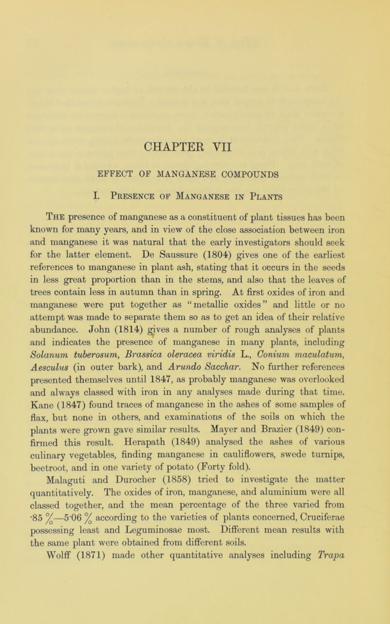 EFFECT OF MANGANESE COMPOUNDS I. Presence of Manganese in Plants The presence of manganese as a constituent of plant tissues has been known for many years, and in view of the close association between iron and manganese it was natural that the early investigators should seek for the latter element. De Saussure (1804) gives one of the earliest references to manganese in plant ash, stating that it occurs in the seeds in less great proportion than in the stems, and also that the leaves of trees contain less in autumn than in spring. At first oxides of iron and manganese were put together as “ metallic oxides ” and little or no attempt was made to separate them so as to get an idea of their relative abundance. John (1814) gives a number of rough analyses of plants and indicates the presence of manganese in many plants, including Solarium tuberosum, Brassica oleracea viridis L., Conium viaculatum, Aesculus (in outer bark), and Arundo Sacchar. No further references presented themselves until 1847, as probably manganese was overlooked and always classed with iron in any analyses made during that time. Kane (1847) found traces of manganese in the ashes of some samples of flax, but none in others, and examinations of the soils on which the plants were grown gave similar results. Mayer and Brazier (1849) con- firmed this result. Herapath (1849) analysed the ashes of various culinary vegetables, finding manganese in cauliflowers, swede turnips, beetroot, and in one variety of potato (Forty fold). Malaguti and Durocher (1858) tried to investigate the matter quantitatively. The oxides of iron, manganese, and aluminium were all classed together, and the mean percentage of the three varied from ■85 y—5'06 °/Q according to the varieties of plants concerned, Cruciferae possessing least and Leguminosae most. Different mean results with the same plant were obtained from different soils. Wolff (1871) made other quantitative analyses including Trapa