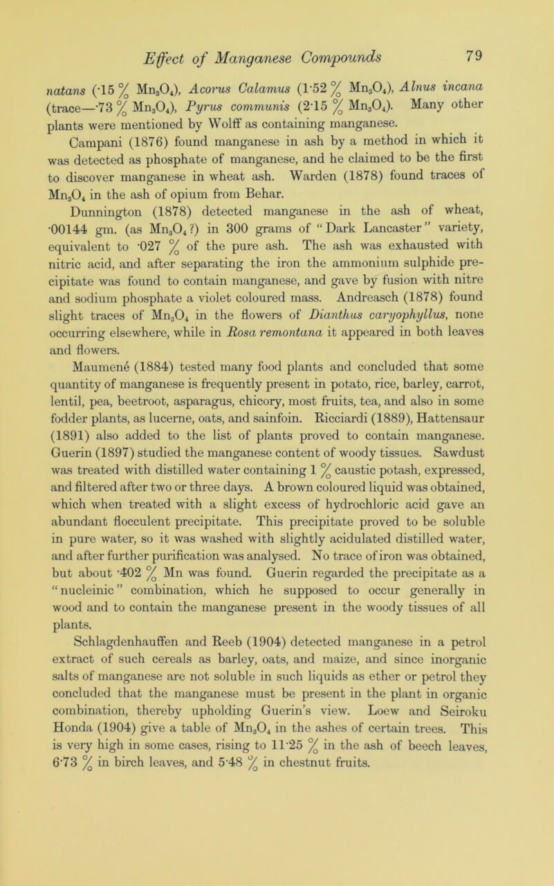natans (*15% Mn304), Acorus Calamus (1*52% Mn304), Alnus incana (trace—’73 % Mn304), Pyrus communis (215 % Mn304). Many other plants were mentioned by Wolff as containing manganese. Campani (1876) found manganese in ash by a method in which it was detected as phosphate of manganese, and he claimed to be the first to discover manganese in wheat ash. Warden (1878) found traces of Mn304 in the ash of opium from Behar. Dunnington (1878) detected manganese in the ash of wheat, •00144 gm. (as Mn304 ?) in 300 grams of “ Dark Lancaster ” variety, equivalent to '027 °/o of the pure ash. The ash was exhausted with nitric acid, and after separating the iron the ammonium sulphide pre- cipitate was found to contain manganese, and gave by fusion with nitre and sodium phosphate a violet coloured mass. Andreasch (1878) found slight traces of Mn304 in the flowers of Dianthus caryophyllus, none occurring elsewhere, while in Rosa remontana it appeared in both leaves and flowers. Maumene (1884) tested many food plants and concluded that some quantity of manganese is frequently present in potato, rice, barley, carrot, lentil, pea, beetroot, asparagus, chicory, most fruits, tea, and also in some fodder plants, as lucerne, oats, and sainfoin. Ricciardi (1889), Hattensaur (1891) also added to the list of plants proved to contain manganese. Guerin (1897) studied the manganese content of woody tissues. Sawdust was treated with distilled water containing 1 °/Q caustic potash, expressed, and filtered after two or three days. A brown coloured liquid was obtained, which when treated with a slight excess of hydrochloric acid gave an abundant flocculent precipitate. This precipitate proved to be soluble in pure water, so it was washed with slightly acidulated distilled water, and after further purification was analysed. No trace of iron was obtained, but about '402 °/o Mn was found. Guerin regarded the precipitate as a “ nucleinic ” combination, which he supposed to occur generally in wood and to contain the manganese present in the woody tissues of all plants. Schlagdenhauffen and Reeb (1904) detected manganese in a petrol extract of such cereals as barley, oats, and maize, and since inorganic salts of manganese are not soluble in such liquids as ether or petrol they concluded that the manganese must be present in the plant in organic combination, thereby upholding Guerin’s view. Loew and Seiroku Honda (1904) give a table of Mn304 in the ashes of certain trees. This is very high in some cases, rising to 1T25 °/Q in the ash of beech leaves, 6’73 % in birch leaves, and 5-48 °/Q in chestnut fruits.