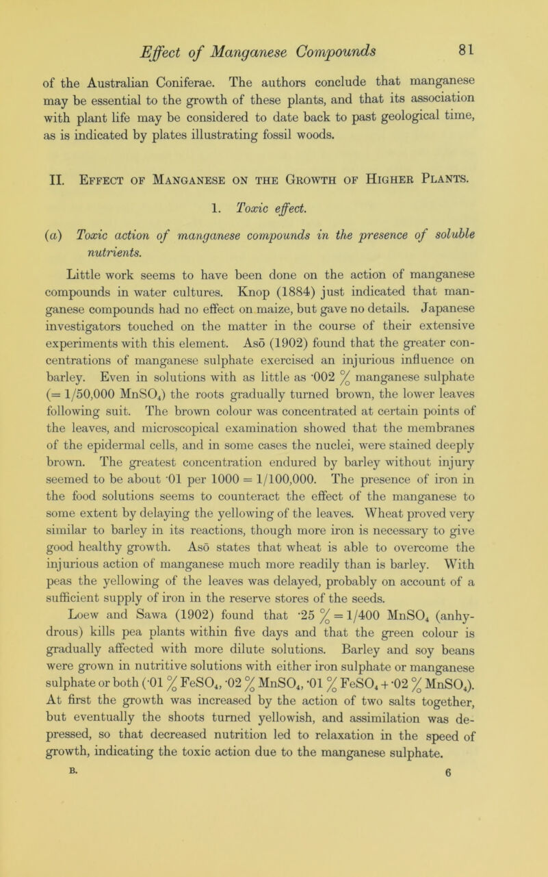 of the Australian Coniferae. The authors conclude that manganese may be essential to the growth of these plants, and that its association with plant life may be considered to date back to past geological time, as is indicated by plates illustrating fossil woods. II. Effect of Manganese on the Growth of Higher Plants. 1. Toxic effect. (a) Toxic action of manganese compounds in the presence of soluble nutrients. Little work seems to have been done on the action of manganese compounds in water cultures. Knop (1884) just indicated that man- ganese compounds had no effect on maize, but gave no details. Japanese investigators touched on the matter in the course of their extensive experiments with this element. As5 (1902) found that the greater con- centrations of manganese sulphate exercised an injurious influence on barley. Even in solutions with as little as '002 / manganese sulphate (= 1/50,000 MnS04) the roots gradually turned brown, the lower leaves following suit. The brown colour was concentrated at certain points of the leaves, and microscopical examination showed that the membranes of the epidermal cells, and in some cases the nuclei, were stained deeply brown. The greatest concentration endured by barley without injury seemed to be about '01 per 1000 = 1/100,000. The presence of iron in the food solutions seems to counteract the effect of the manganese to some extent by delaying the yellowing of the leaves. Wheat proved very similar to barley in its reactions, though more iron is necessary to give good healthy growth. Aso states that wheat is able to overcome the injurious action of manganese much more readily than is barley. With peas the yellowing of the leaves was delayed, probably on account of a sufficient supply of iron in the reserve stores of the seeds. Loew and Sawa (1902) found that '25% = 1/400 MnS04 (anhy- drous) kills pea plants within five days and that the green colour is gradually affected with more dilute solutions. Barley and soy beans were grown in nutritive solutions with either iron sulphate or manganese sulphate or both ('01 °/Q FeS04, '02 % MnS04, *01 % FeS04 + '02 % MnS04). At first the growth was increased by the action of two salts together, but eventually the shoots turned yellowish, and assimilation was de- pressed, so that decreased nutrition led to relaxation in the speed of growth, indicating the toxic action due to the manganese sulphate. B. 6