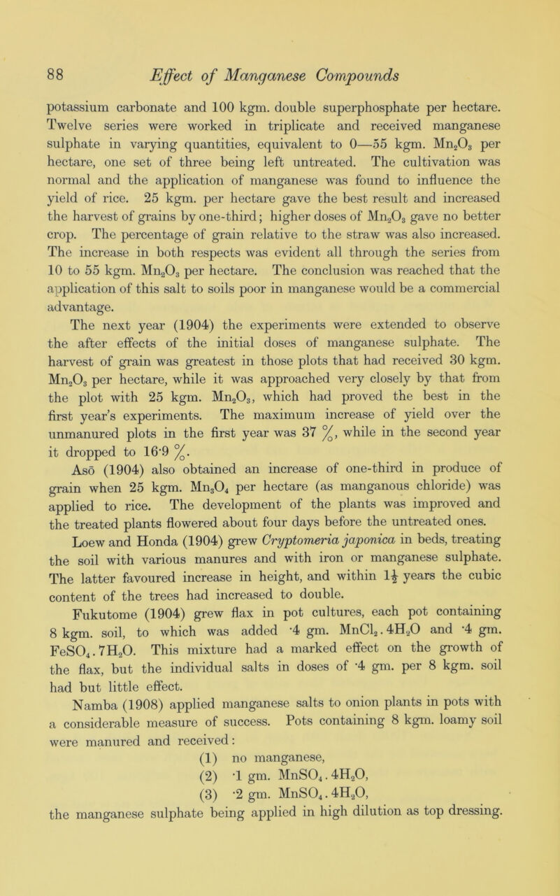 potassium carbonate and 100 kgm. double superphosphate per hectare. Twelve series were worked in triplicate and received manganese sulphate in varying quantities, equivalent to 0—55 kgm. Mn203 per hectare, one set of three being left untreated. The cultivation was normal and the application of manganese was found to influence the yield of rice. 25 kgm. per hectare gave the best result and increased the harvest of grains by one-third; higher doses of Mn203 gave no better crop. The percentage of grain relative to the straw was also increased. The increase in both respects was evident all through the series from 10 to 55 kgm. Mn203 per hectare. The conclusion was reached that the application of this salt to soils poor in manganese would be a commercial advantage. The next year (1904) the experiments were extended to observe the after effects of the initial doses of manganese sulphate. The harvest of grain was greatest in those plots that had received 30 kgm. Mn203 per hectare, while it was approached very closely by that from the plot with 25 kgm. Mn203, which had proved the best in the first year’s experiments. The maximum increase of yield over the unmanured plots in the first year was 37 %, while in the second year it dropped to 16'9 %. Aso (1904) also obtained an increase of one-third in produce of grain when 25 kgm. Mn304 per hectare (as manganous chloride) was applied to rice. The development of the plants was improved and the treated plants flowered about four days before the untreated ones. Loew and Honda (1904) grew Cryptomeria japonica in beds, treating the soil with various manures and with iron or manganese sulphate. The latter favoured increase in height, and within 1£ years the cubic content of the trees had increased to double. Fukutome (1904) grew flax in pot cultures, each pot containing 8 kgm. soil, to which was added ‘4 gm. MnCl2.4H20 and '4 gin. FeS04.7H20. This mixture had a marked effect on the growth of the flax, but the individual salts in doses of ‘4 gm. per 8 kgm. soil had but little effect. Namba (1908) applied manganese salts to onion plants in pots with a considerable measure of success. Pots containing 8 kgm. loamy soil were manured and received: (1) no manganese, (2) T gm. MnS04.4H20, (3) ’2 gm. MnS04.4H20, the manganese sulphate being applied in high dilution as top dressing.