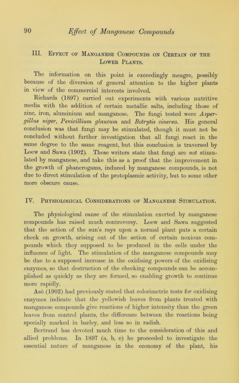 III. Effect of Manganese Compounds on Certain of the Lower Plants. The information on this point is exceedingly meagre, possibly because of the diversion of general attention to the higher plants in view of the commercial interests involved. Richards (1897) carried out experiments with various nutritive media with the addition of certain metallic salts, including those of zinc, iron, aluminium and manganese. The fungi tested were Asper- gillus niger, Penicillium glaucum and Botrytis cinerea. His general conclusion was that fungi may be stimulated, though it must not be concluded without further investigation that all fungi react in the same degree to the same reagent, but this conclusion is traversed by Loew and Sawa (1902). These writers state that fungi are not stimu- lated by manganese, and take this as a proof that the improvement in the growth of phanerogams, induced by manganese compounds, is not due to direct stimulation of the protoplasmic activity, but to some other more obscure cause. IV. Physiological Considerations of Manganese Stimulation. The physiological cause of the stimulation exerted by manganese compounds has raised much controversy. Loew and Sawa suggested that the action of the sun’s rays upon a normal plant puts a certain check on growth, arising out of the action of certain noxious com- pounds which they supposed to be produced in the cells under the influence of light. The stimulation of the manganese compounds may be due to a supposed increase in the oxidising powers of the oxidising enzymes, so that destruction of the checking compounds can be accom- plished as quickly as they are formed, so enabling growth to continue more rapidly. Aso (1902) had previously stated that colorimetric tests for oxidising enzymes indicate that the yellowish leaves from plants treated with manganese compounds give reactions of higher intensity than the green leaves from control plants, the difference between the reactions being specially marked in barley, and less so in radish. Bertrand has devoted much time to the consideration of this and allied problems. In 1897 (a, b, c) he proceeded to investigate the essential nature of manganese in the economy of the plant, his