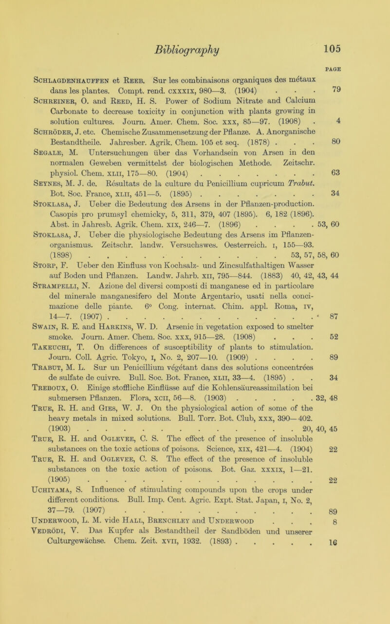 PAGE 79 80 63 34 53, 60 Schlagdenhauffen et Reeb. Sur les combinaisons organiques des mdtaux dans les plantes. Cornpt. rend, cxxxix, 980—3. (1904) Schreiner, O. and Reed, H. S. Power of Sodium Nitrate and Calcium Carbonate to decrease toxicity in conjunction with plants growing in solution cultures. Journ. Amer. Chem. Soc. xxx, 85—97. (1908) Schroder, J. etc. Chemische Zusammensetzung der Pflanze. A. Anorganische Bestandtheile. Jahresber. Agrik. Chem. 105 et seq. (1878) . Segale, M. Untersuchungen iiber das Vorhandsein von Arsen in den normalen Geweben vermittelst der biologischen Methode. Zeitschr, physiol. Chem. xlii, 175—80. (1904) Seynes, M. J. de. Resultats de la culture du Penicillium cupricum Trabut Bot. Soc. France, xlii, 451—5. (1895) Stoklasa, J. Ueber die Bedeutung des Arsens in der Pflanzen-production Casopis pro prumsyl chemicky, 5, 311, 379, 407 (1895). 6, 182 (1896) Abst. in Jahresb. Agrik. Chem. xix, 246—7. (1896) Stoklasa, J. Ueber die physiologische Bedeutung des Arsens im Pflanzen- organismus. Zeitschr. landw. Versuchswes. Oesterreich. i, 155—93. (1898) 53, 57, 58, 60 Storp, F. Ueber den Einfluss von Kochsalz- und Zincsulfathaltigen Wasser auf Boden und Pflanzen. Landw. Jahrb. xii, 795—844. (1883) 40, 42, 43, 44 Strampelli, N. Azione del diversi composti di manganese ed in particolare del minerale manganesifero del Monte Argentario, usati nella conci- mazione delle piante. 6° Cong, internat. Chim. appl. Roma, iv, 14—7. (1907) Swain, R. E. and Harkins, W. D. Arsenic in vegetation exposed to smelter smoke. Journ. Amer. Chem. Soc. xxx, 915—28. (1908) Takeuchi, T. On differences of susceptibility of plants to stimulation. Journ. Coll. Agric. Tokyo, I, No. 2, 207—10. (1909) .... Trabut, M. L. Sur un Penicillium vegetant dans des solutions concentrees de sulfate de cuivre. Bull. Soc. Bot. France, xlii, 33—4. (1895) . Treboux, O. Einige stoffliche Einfliisse auf die Kohlensaureassimilation bei submersen Pflanzen. Flora, xcil, 56—8. (1903) ..... 32, 48 True, R. H. and Gies, W. J. On the physiological action of some of the heavy metals in mixed solutions. Bull. Torr. Bot. Club, xxx, 390— 402. (1903) 20, 40, 45 True, R. H. and Oglevee, C. S. The effect of the presence of insoluble substances on the toxic actions of poisons. Science, xix, 421—4. (1904) True, R. H. and Oglevee, C. S. The effect of the presence of insoluble substances on the toxic action of poisons. Bot. Gaz. xxxix, 1—21. (1905) Uchiyama, S. Influence of stimulating compounds upon the crops under different conditions. Bull. Imp. Cent. Agric. Expt. Stat. Japan, I, No. 2, 37—79. (1907) Underwood, L. M. vide Hall, Brenchley and Underwood Vedrodi, Y. Das Kupfer als Bestandtheil der Sandboden und unserer Culturgewachse. Chem. Zeit. xvii, 1932. (1893) 87 52 89 34 22 22 89 8 16