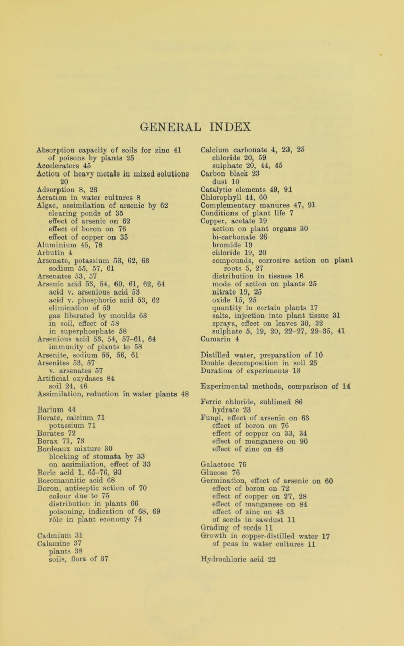 GENERAL INDEX Absorption capacity of soils for zinc 41 of poisons by plants 25 Accelerators 45 Action of heavy metals in mixed solutions 20 Adsorption 8, 23 Aeration in water cultures 8 Algae, assimilation of arsenic by 62 clearing ponds of 35 effect of arsenic on 62 effect of boron on 76 effect of copper on 35 Aluminium 45, 78 Arbutin 4 Arsenate, potassium 53, 62, 63 sodium 55, 57, 61 Arsenates 53, 57 Arsenic acid 53, 54, 60, 61, 62, 64 acid v. arsenious acid 53 acid v. phosphoric acid 53, 62 elimination of 59 gas liberated by moulds 63 in soil, effect of 58 in superphosphate 58 Arsenious acid 53, 54, 57-61, 64 immunity of plants to 58 Arsenite, sodium 55, 56, 61 Arsenites 53, 57 v. arsenates 57 Artificial oxydases 84 soil 24, 46 Assimilation, reduction in water plants 48 Barium 44 Borate, calcium 71 potassium 71 Borates 72 Borax 71, 73 Bordeaux mixture 30 blocking of stomata by 33 on assimilation, effect of 33 Boric acid 1, 65-76, 93 Boromannitic acid 68 Boron, antiseptic action of 70 colour due to 75 distribution in plants 66 poisoning, indication of 68, 69 r61e in plant economy 74 Cadmium 31 Calamine 37 plants 38 soils, flora of 37 Calcium carbonate 4, 23, 25 chloride 20, 59 sulphate 20, 44, 45 Carbon black 23 dust 10 Catalytic elements 49, 91 Chlorophyll 44, 60 Complementary manures 47, 91 Conditions of plant life 7 Copper, acetate 19 action on plant organs 30 bi-carbonate 26 bromide 19 chloride 19, 20 compounds, corrosive action on plant roots 5, 27 distribution in tissues 16 mode of action on plants 25 nitrate 19, 25 oxide 15, 25 quantity in certain plants 17 salts, injection into plant tissue 31 sprays, effect on leaves 30, 32 sulphate 5, 19, 20, 22-27, 29-35, 41 Cumarin 4 Distilled water, preparation of 10 Double decomposition in soil 25 Duration of experiments 13 Experimental methods, comparison of 14 Ferric chloride, sublimed 86 hydrate 23 Fungi, effect of arsenic on 63 effect of boron on 76 effect of copper on 33, 34 effect of manganese on 90 effect of zinc on 48 Galactose 76 Glucose 76 Germination, effect of arsenic on 60 effect of boron on 72 effect of copper on 27, 28 effect of manganese on 84 effect of zinc on 43 of seeds in sawdust 11 Grading of seeds 11 Growth in copper-distilled water 17 of peas in water cultures 11 Hydrochloric acid 22