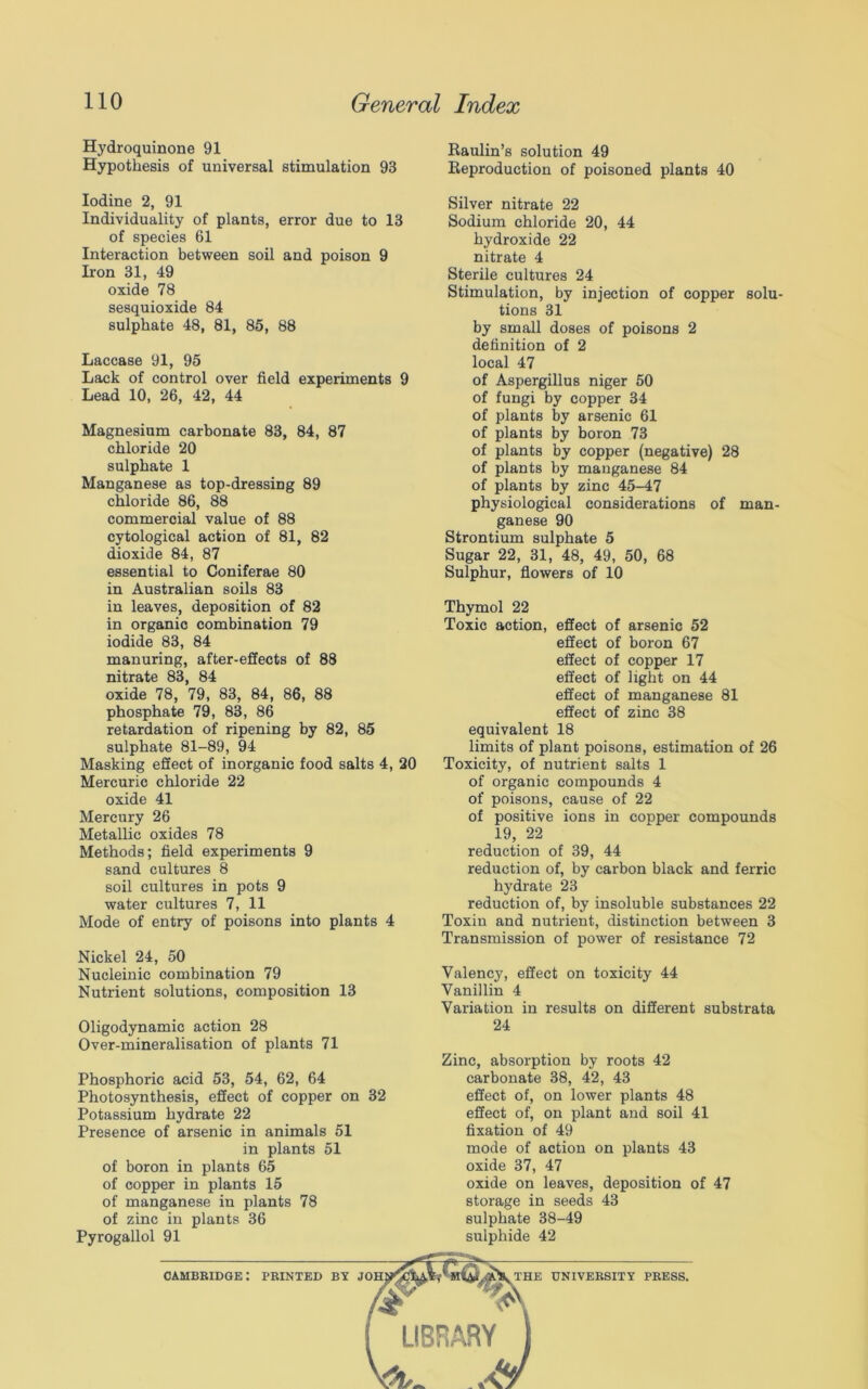 Hydroquinone 91 Raulin’s solution 49 Hypothesis of universal stimulation 93 Reproduction of poisoned plants 40 Iodine 2, 91 Individuality of plants, error due to 13 of species 61 Interaction between soil and poison 9 Iron 31, 49 oxide 78 sesquioxide 84 sulphate 48, 81, 85, 88 Laccase 91, 95 Lack of control over field experiments 9 Lead 10, 26, 42, 44 Magnesium carbonate 83, 84, 87 chloride 20 sulphate 1 Manganese as top-dressing 89 chloride 86, 88 commercial value of 88 cytological action of 81, 82 dioxide 84, 87 essential to Coniferae 80 in Australian soils 83 in leaves, deposition of 82 in organic combination 79 iodide 83, 84 manuring, after-effects of 88 nitrate 83, 84 oxide 78, 79, 83, 84, 86, 88 phosphate 79, 83, 86 retardation of ripening by 82, 85 sulphate 81-89, 94 Masking effect of inorganic food salts 4, 20 Mercuric chloride 22 oxide 41 Mercury 26 Metallic oxides 78 Methods; field experiments 9 sand cultures 8 soil cultures in pots 9 water cultures 7, 11 Mode of entry of poisons into plants 4 Nickel 24, 50 Nucleinic combination 79 Nutrient solutions, composition 13 Oligodynamic action 28 Over-mineralisation of plants 71 Phosphoric acid 53, 54, 62, 64 Photosynthesis, effect of copper on 32 Potassium hydrate 22 Presence of arsenic in animals 51 in plants 51 of boron in plants 65 of copper in plants 15 of manganese in plants 78 of zinc in plants 36 Pyrogallol 91 Silver nitrate 22 Sodium chloride 20, 44 hydroxide 22 nitrate 4 Sterile cultures 24 Stimulation, by injection of copper solu- tions 31 by small doses of poisons 2 definition of 2 local 47 of Aspergillus niger 50 of fungi by copper 34 of plants by arsenic 61 of plants by boron 73 of plants by copper (negative) 28 of plants by manganese 84 of plants by zinc 45-47 physiological considerations of man- ganese 90 Strontium sulphate 5 Sugar 22, 31, 48, 49, 50, 68 Sulphur, flowers of 10 Thymol 22 Toxic action, effect of arsenic 52 effect of boron 67 effect of copper 17 effect of light on 44 effect of manganese 81 effect of zinc 38 equivalent 18 limits of plant poisons, estimation of 26 Toxicity, of nutrient salts 1 of organic compounds 4 of poisons, cause of 22 of positive ions in copper compounds 19, 22 reduction of 39, 44 reduction of, by carbon black and ferric hydrate 23 reduction of, by insoluble substances 22 Toxin and nutrient, distinction between 3 Transmission of power of resistance 72 Valency, effect on toxicity 44 Vanillin 4 Variation in results on different substrata 24 Zinc, absorption by roots 42 carbonate 38, 42, 43 effect of, on lower plants 48 effect of, on plant and soil 41 fixation of 49 mode of action on plants 43 oxide 37, 47 oxide on leaves, deposition of 47 storage in seeds 43 sulphate 38-49 sulphide 42