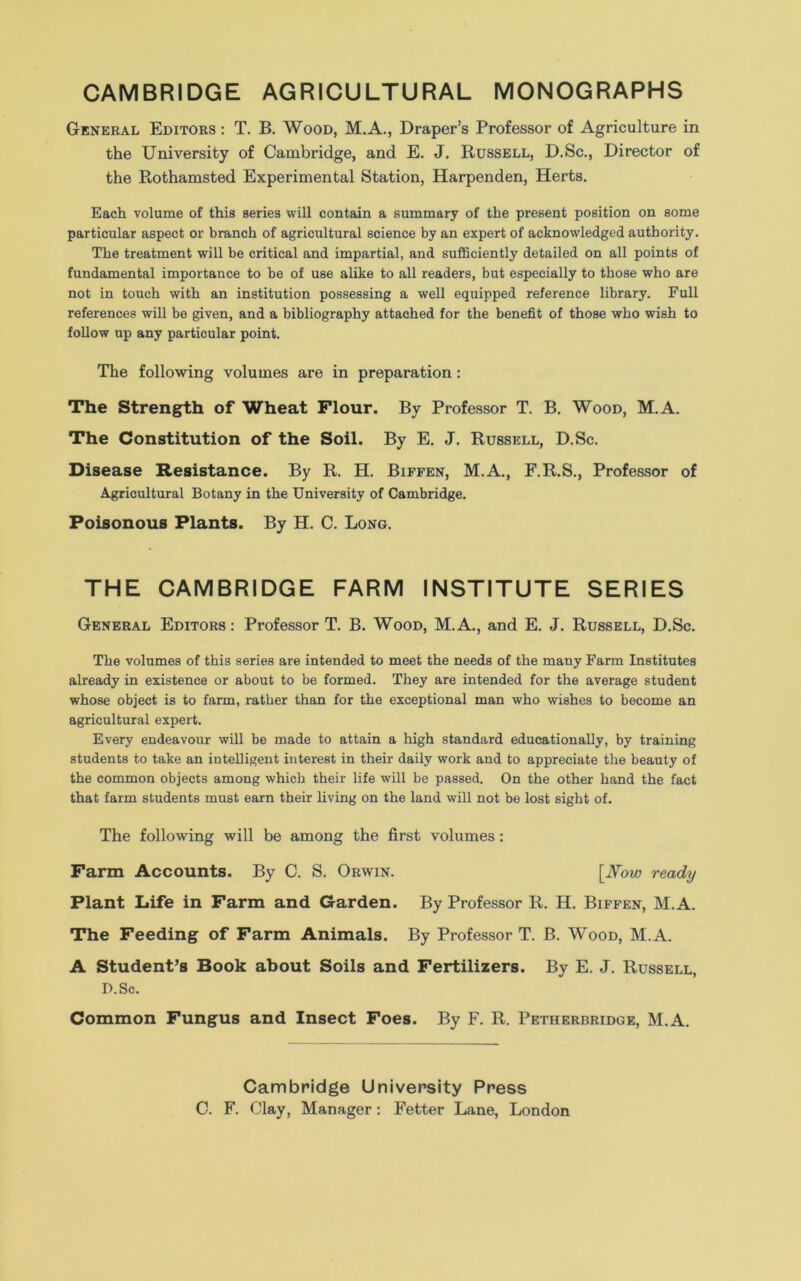 CAMBRIDGE AGRICULTURAL MONOGRAPHS General Editors : T. B. Wood, M.A., Draper’s Professor of Agriculture in the University of Cambridge, and E. J. Russell, D.Sc., Director of the Rothamsted Experimental Station, Harpenden, Herts. Each volume of this series will contain a summary of the present position on some particular aspect or branch of agricultural science by an expert of acknowledged authority. The treatment will be critical and impartial, and sufficiently detailed on all points of fundamental importance to be of use alike to all readers, but especially to those who are not in touch with an institution possessing a well equipped reference library. Full references will be given, and a bibliography attached for the benefit of those who wish to follow up any particular point. The following volumes are in preparation: The Strength of Wheat Flour. By Professor T. B. Wood, M.A. The Constitution of the Soil. By E. J. Russell, D.Sc. Disease Resistance. By R. H. Biffen, M.A., F.R.S., Professor of Agricultural Botany in the University of Cambridge. Poisonous Plants. By H. C. Long. THE CAMBRIDGE FARM INSTITUTE SERIES General Editors : Professor T. B. Wood, M.A., and E. J. Russell, D.Sc. The volumes of this series are intended to meet the needs of the many Farm Institutes already in existence or about to be formed. They are intended for the average student whose object is to farm, rather than for the exceptional man who wishes to become an agricultural expert. Every endeavour will be made to attain a high standard educationally, by training students to take an intelligent interest in their daily work and to appreciate the beauty of the common objects among which their life will be passed. On the other hand the fact that farm students must earn their living on the land will not be lost sight of. The following will be among the first volumes: Farm Accounts. By C. S. Orwin. [Now ready Plant Life in Farm and Garden. By Professor R. H. Biffen, M.A. The Feeding of Farm Animals. By Professor T. B. Wood, M.A. A Student’s Book about Soils and Fertilizers. By E. J. Russell, D.Sc. Common Fungus and Insect Foes. By F. R. Petherbridge, M.A. Cambridge University Press C. F. Clay, Manager: Fetter Lane, London