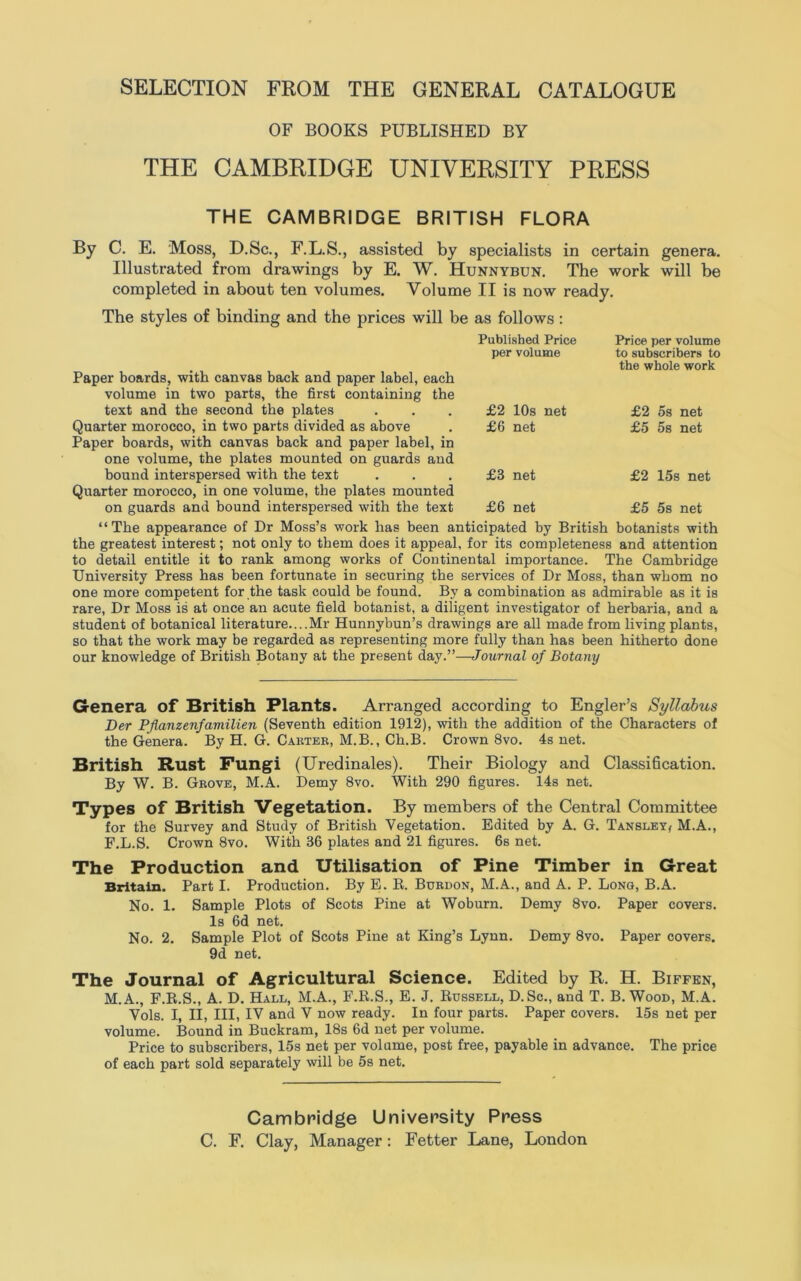 SELECTION FROM THE GENERAL CATALOGUE OF BOOKS PUBLISHED BY THE CAMBRIDGE UNIVERSITY PRESS THE CAMBRIDGE BRITISH FLORA By C. E. Moss, D.Sc., F.L.S., assisted by specialists in certain genera. Illustrated from drawings by E. W. Hunnybun. The work will be completed in about ten volumes. Volume II is now ready. The styles of binding and the prices will be as follows : Published Price per volume Price per volume to subscribers to the whole work £2 10s net £6 net £3 net £6 net £2 os net £5 5s net £2 15s net £5 58 net Paper boards, with canvas back and paper label, each volume in two parts, the first containing the text and the second the plates Quarter morocco, in two parts divided as above Paper boards, with canvas back and paper label, in one volume, the plates mounted on guards and bound interspersed with the text Quarter morocco, in one volume, the plates mounted on guards and bound interspersed with the text “The appearance of Dr Moss’s work has been anticipated by British botanists with the greatest interest; not only to them does it appeal, for its completeness and attention to detail entitle it to rank among works of Continental importance. The Cambridge University Press has been fortunate in securing the services of Dr Moss, than whom no one more competent for the task could be found. By a combination as admirable as it is rare, Dr Moss is at once an acute field botanist, a diligent investigator of herbaria, and a student of botanical literature....Mr Hunnybun’s drawings are all made from living plants, so that the work may be regarded as representing more fully than has been hitherto done our knowledge of British Botany at the present day.”—Journal of Botany Genera of British Plants. Arranged according to Engler’s Syllabus Der Pfianzenfamilien (Seventh edition 1912), with the addition of the Characters of the Genera. By H. G. Carter, M.B., Ch.B. Crown 8vo. 4s net. British Rust Fungi (Uredinales). Their Biology and Classification. By W. B. Grove, M.A. Demy 8vo. With 290 figures. 14s net. Types of British Vegetation. By members of the Central Committee for the Survey and Study of British Vegetation. Edited by A. G. Tansley, M.A., F.L.S. Crown 8vo. With 36 plates and 21 figures. 6s net. The Production and Utilisation of Pine Timber in Great Britain. Part I. Production. By E. B. Burdon, M.A., and A. P. Long, B.A. No. 1. Sample Plots of Scots Pine at Woburn. Demy 8vo. Paper covers. Is 6d net. No. 2. Sample Plot of Scots Pine at King’s Lynn. Demy 8vo. Paper covers. 9d net. The Journal of Agricultural Science. Edited by R. H. Biffen, M.A., F.B.S., A. D. Hall, M.A., F.R.S., E. J. Russell, D.Sc., and T. B. Wood, M.A. Vols. I, II, III, IV and V now ready. In four parts. Paper covers. 15s net per volume. Bound in Buckram, 18s 6d net per volume. Price to subscribers, 15s net per volume, post free, payable in advance. The price of each part sold separately will be 5s net. Cambridge University Press