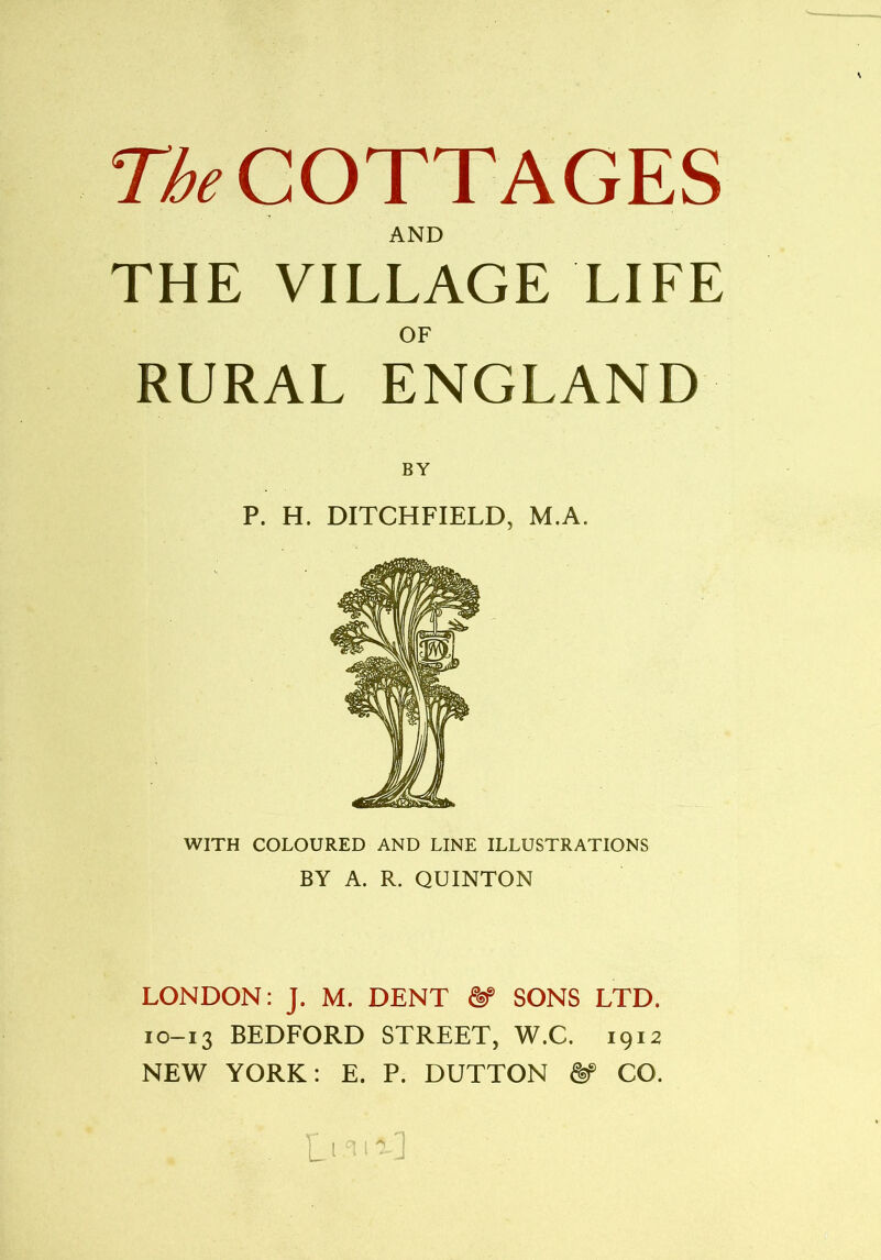 The COTTAGES AND THE VILLAGE LIFE OF RURAL ENGLAND BY P. H. DITCHFIELD, M.A. WITH COLOURED AND LINE ILLUSTRATIONS BY A. R. QUINTON LONDON: J. M. DENT ftP SONS LTD. 10-13 BEDFORD STREET, W.C. 1912 NEW YORK: E. P. DUTTON ftp CO.