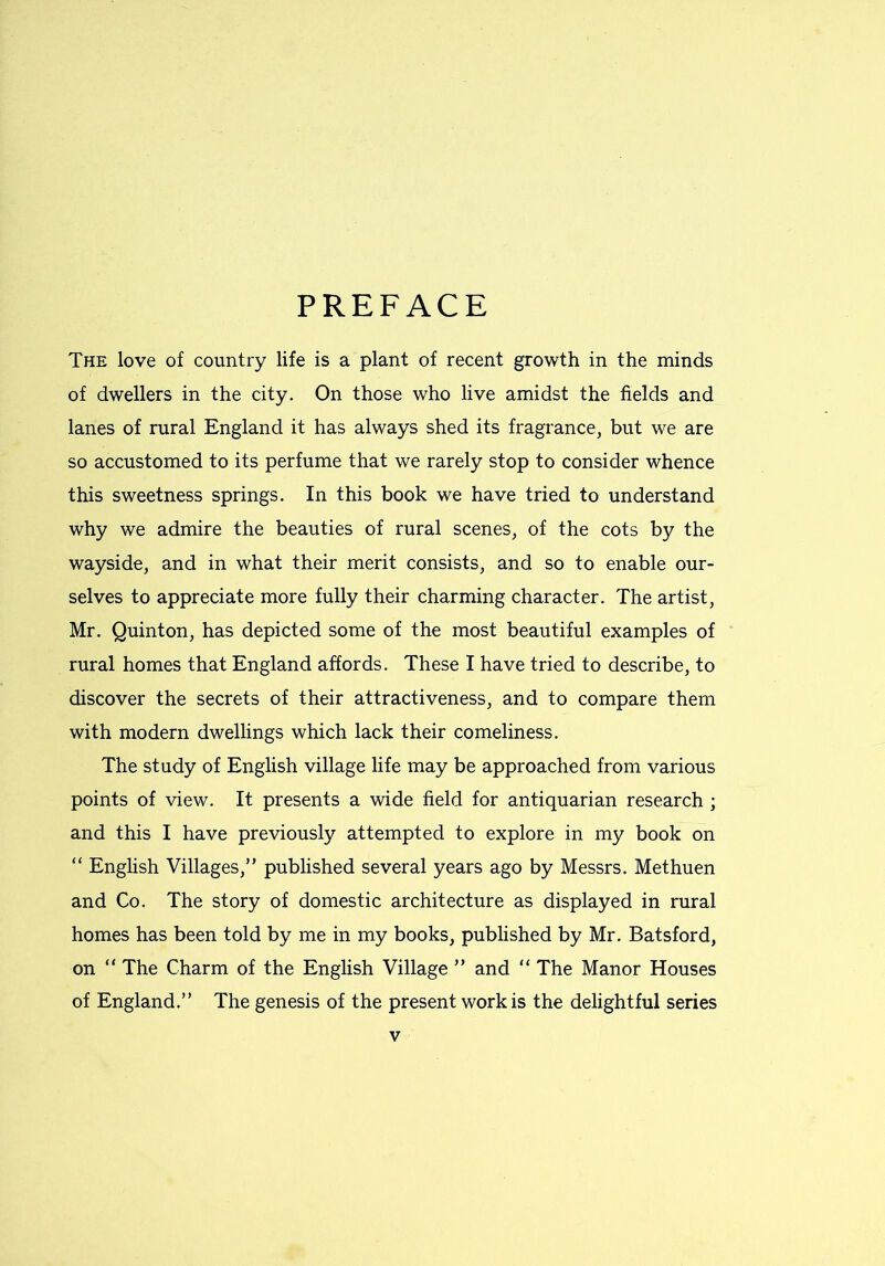 The love of country life is a plant of recent growth in the minds of dwellers in the city. On those who live amidst the fields and lanes of rural England it has always shed its fragrance, but we are so accustomed to its perfume that we rarely stop to consider whence this sweetness springs. In this book we have tried to understand why we admire the beauties of rural scenes, of the cots by the wayside, and in what their merit consists, and so to enable our- selves to appreciate more fully their charming character. The artist, Mr. Quinton, has depicted some of the most beautiful examples of rural homes that England affords. These I have tried to describe, to discover the secrets of their attractiveness, and to compare them with modern dwellings which lack their comeliness. The study of English village life may be approached from various points of view. It presents a wide field for antiquarian research ; and this I have previously attempted to explore in my book on “ English Villages,” published several years ago by Messrs. Methuen and Co. The story of domestic architecture as displayed in rural homes has been told by me in my books, published by Mr. Batsford, on “ The Charm of the English Village ” and “ The Manor Houses of England.” The genesis of the present work is the delightful series