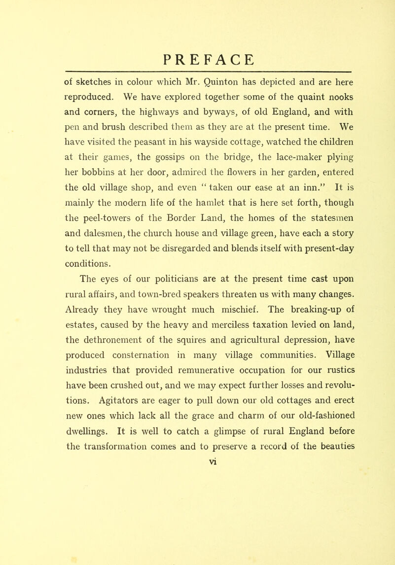 of sketches in colour which Mr. Quinton has depicted and are here reproduced. We have explored together some of the quaint nooks and corners, the highways and byways, of old England, and with pen and brush described them as they are at the present time. We have visited the peasant in his wayside cottage, watched the children at their games, the gossips on the bridge, the lace-maker plying her bobbins at her door, admired the flowers in her garden, entered the old village shop, and even “ taken our ease at an inn.” It is mainly the modern life of the hamlet that is here set forth, though the peel-towers of the Border Land, the homes of the statesmen and dalesmen, the church house and village green, have each a story to tell that may not be disregarded and blends itself with present-day conditions. The eyes of our politicians are at the present time cast upon rural affairs, and town-bred speakers threaten us with many changes. Already they have wrought much mischief. The breaking-up of estates, caused by the heavy and merciless taxation levied on land, the dethronement of the squires and agricultural depression, have produced consternation in many village communities. Village industries that provided remunerative occupation for our rustics have been crushed out, and we may expect further losses and revolu- tions. Agitators are eager to pull down our old cottages and erect new ones which lack all the grace and charm, of our old-fashioned dwellings. It is well to catch a glimpse of rural England before the transformation comes and to preserve a record of the beauties
