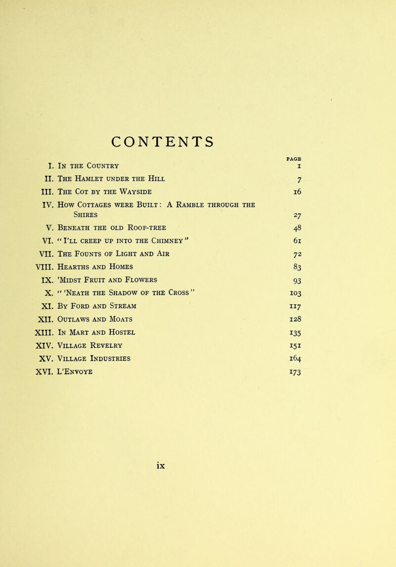 CONTENTS PAGE I. In the Country i II. The Hamlet under the Hill 7 III. The Cot by the Wayside 16 IV. How Cottages were Built : A Ramble through the Shires 27 V. Beneath the old Roof-tree 48 VI. “I’ll creep up into the Chimney” 61 VII. The Founts of Light and Air 72 VIII. Hearths and Homes 83 IX. ’Midst Fruit and Flowers 93 X. “’Neath the Shadow of the Cross” 103 XI. By Ford and Stream 117 XII. Outlaws and Moats 128 XIII. In Mart and Hostel 135 XIV. Village Revelry 15 i XV. Village Industries 164 XVI. L’Envoye 173