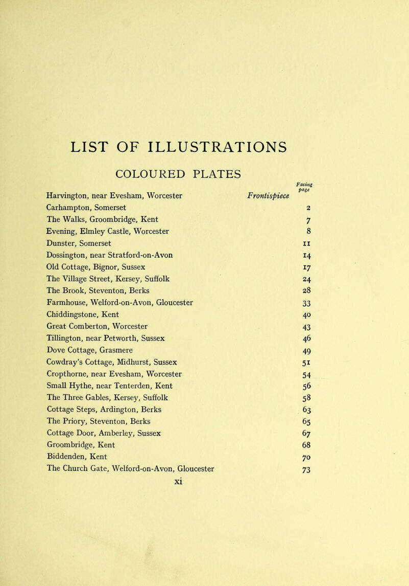 COLOURED PLATES Facing Harvington, near Evesham, Worcester page Frontispiece Carhampton, Somerset 2 The Walks, Groombridge, Kent 7 Evening, Elmley Castle, Worcester 8 Dunster, Somerset ii Dossington, near Stratford-on-Avon 14 Old Cottage, Bignor, Sussex 17 The Village Street, Kersey, Suffolk 24 The Brook, Steventon, Berks 28 Farmhouse, Welford-on-Avon, Gloucester 33 Chiddingstone, Kent 40 Great Comberton, Worcester 43 Tillington, near Petworth, Sussex 46 Dove Cottage, Grasmere 49 Cowdray’s Cottage, Midhurst, Sussex 5i Cropthorne, near Evesham, Worcester 54 Small Hythe, near Tenterden, Kent 56 The Three Gables, Kersey, Suffolk 58 Cottage Steps, Ardington, Berks 63 The Priory, Steventon, Berks 65 Cottage Door, Amberley, Sussex 67 Groombridge, Kent 68 Biddenden, Kent 70 The Church Gate, Welford-on-Avon, Gloucester 73
