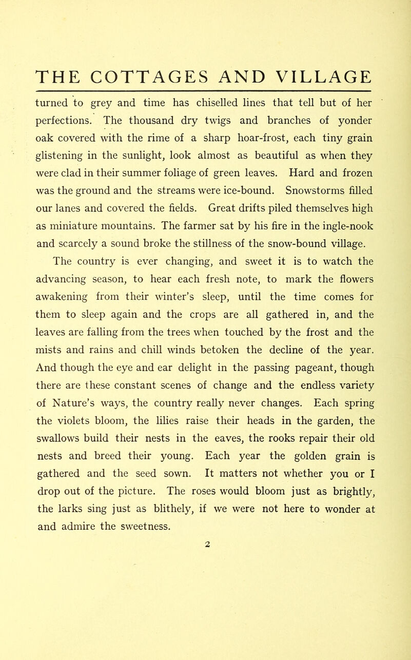 turned to grey and time has chiselled lines that tell but of her perfections. The thousand dry twigs and branches of yonder oak covered with the rime of a sharp hoar-frost, each tiny grain glistening in the sunlight, look almost as beautiful as when they were clad in their summer foliage of green leaves. Hard and frozen was the ground and the streams were ice-bound. Snowstorms filled our lanes and covered the fields. Great drifts piled themselves high as miniature mountains. The farmer sat by his fire in the ingle-nook and scarcely a sound broke the stillness of the snow-bound village. The country is ever changing, and sweet it is to watch the advancing season, to hear each fresh note, to mark the flowers awakening from their winter’s sleep, until the time comes for them to sleep again and the crops are all gathered in, and the leaves are falling from the trees when touched by the frost and the mists and rains and chill winds betoken the decline of the year. And though the eye and ear delight in the passing pageant, though there are these constant scenes of change and the endless variety of Nature’s ways, the country really never changes. Each spring the violets bloom, the lilies raise their heads in the garden, the swallows build their nests in the eaves, the rooks repair their old nests and breed their young. Each year the golden grain is gathered and the seed sown. It matters not whether you or I drop out of the picture. The roses would bloom just as brightly, the larks sing just as blithely, if we were not here to wonder at and admire the sweetness.