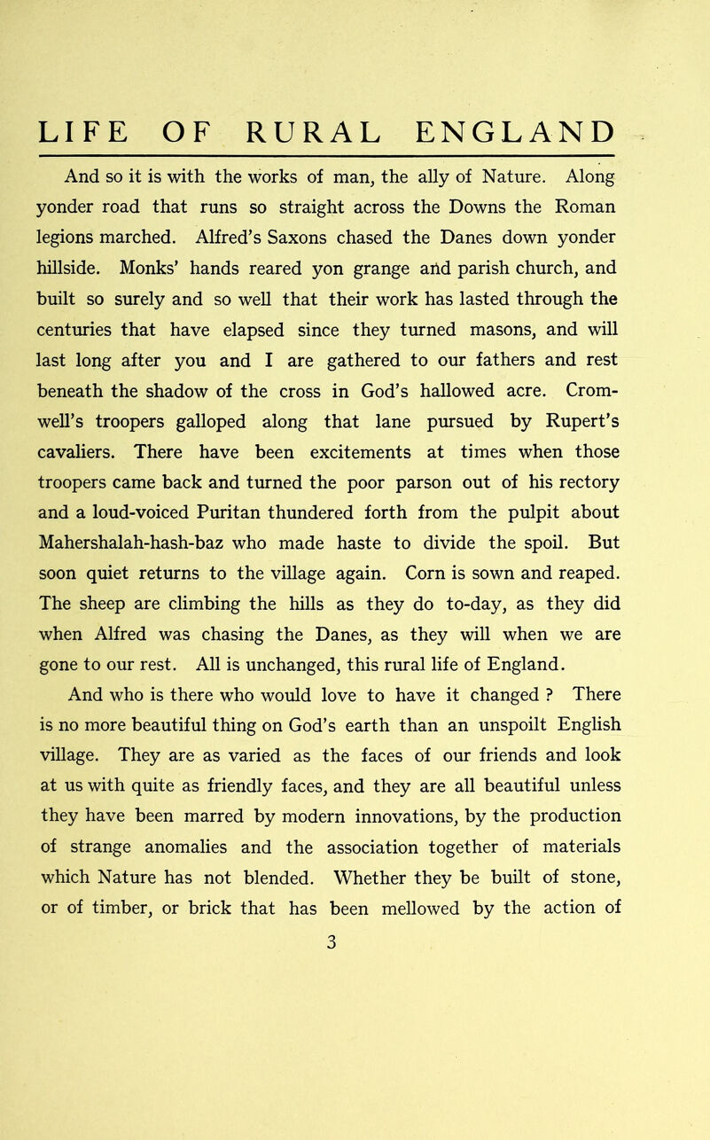 And so it is with the works of man, the ally of Nature. Along yonder road that runs so straight across the Downs the Roman legions marched. Alfred’s Saxons chased the Danes down yonder hillside. Monks’ hands reared yon grange ahd parish church, and built so surely and so well that their work has lasted through the centuries that have elapsed since they turned masons, and will last long after you and I are gathered to our fathers and rest beneath the shadow of the cross in God’s hallowed acre. Crom- well’s troopers galloped along that lane pursued by Rupert’s cavaliers. There have been excitements at times when those troopers came back and turned the poor parson out of his rectory and a loud-voiced Puritan thundered forth from the pulpit about Mahershalah-hash-baz who made haste to divide the spoil. But soon quiet returns to the village again. Corn is sown and reaped. The sheep are climbing the hills as they do to-day, as they did when Alfred was chasing the Danes, as they will when we are gone to our rest. All is unchanged, this rural life of England. And who is there who would love to have it changed ? There is no more beautiful thing on God’s earth than an unspoilt English village. They are as varied as the faces of our friends and look at us with quite as friendly faces, and they are all beautiful unless they have been marred by modern innovations, by the production of strange anomalies and the association together of materials which Nature has not blended. Whether they be built of stone, or of timber, or brick that has been mellowed by the action of