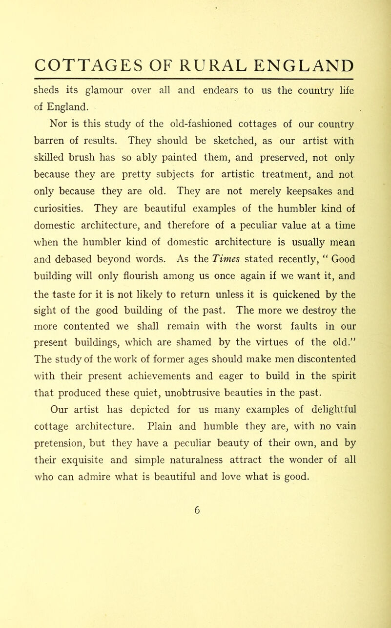 sheds its glamour over all and endears to us the country life of England. Nor is this study of the old-fashioned cottages of our country barren of results. They should be sketched, as our artist with skilled brush has so ably painted them, and preserved, not only because they are pretty subjects for artistic treatment, and not only because they are old. They are not merely keepsakes and curiosities. They are beautiful examples of the humbler kind of domestic architecture, and therefore of a peculiar value at a time when the humbler kind of domestic architecture is usually mean and debased beyond words. As the Times stated recently, “ Good building will only flourish among us once again if we want it, and the taste for it is not likely to return unless it is quickened by the sight of the good building of the past. The more we destroy the more contented we shall remain with the worst faults in our present buildings, which are shamed by the virtues of the old.” The study of the work of former ages should make men discontented with their present achievements and eager to build in the spirit that produced these quiet, unobtrusive beauties in the past. Our artist has depicted for us many examples of delightful cottage architecture. Plain and humble they are, with no vain pretension, but they have a peculiar beauty of their own, and by their exquisite and simple naturalness attract the wonder of all who can admire what is beautiful and love what is good.