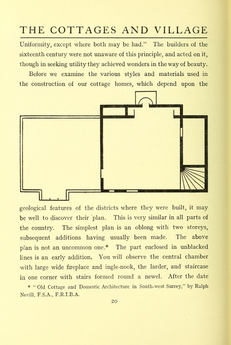 Uniformity, except where both may be had.” The builders of the sixteenth century were not unaware of this principle, and acted on it, though in seeking utility they achieved wonders in the way of beauty. Before we examine the various styles and materials used in the construction of our cottage homes, which depend upon the geological features of the districts where they were built, it may be well to discover their plan. This is very similar in all parts of the country. The simplest plan is an oblong with two storeys, subsequent additions having usually been made. The above plan is not an uncommon one.* The part enclosed in unblacked lines is an early addition. You will observe the central chamber with large wide fireplace and ingle-nook, the larder, and staircase in one corner with stairs formed round a newel. After the date * “ Old Cottage and Domestic Architecture in South-west Surrey,” by Ralph Nevill, F.S.A., F.R.I.B.A.