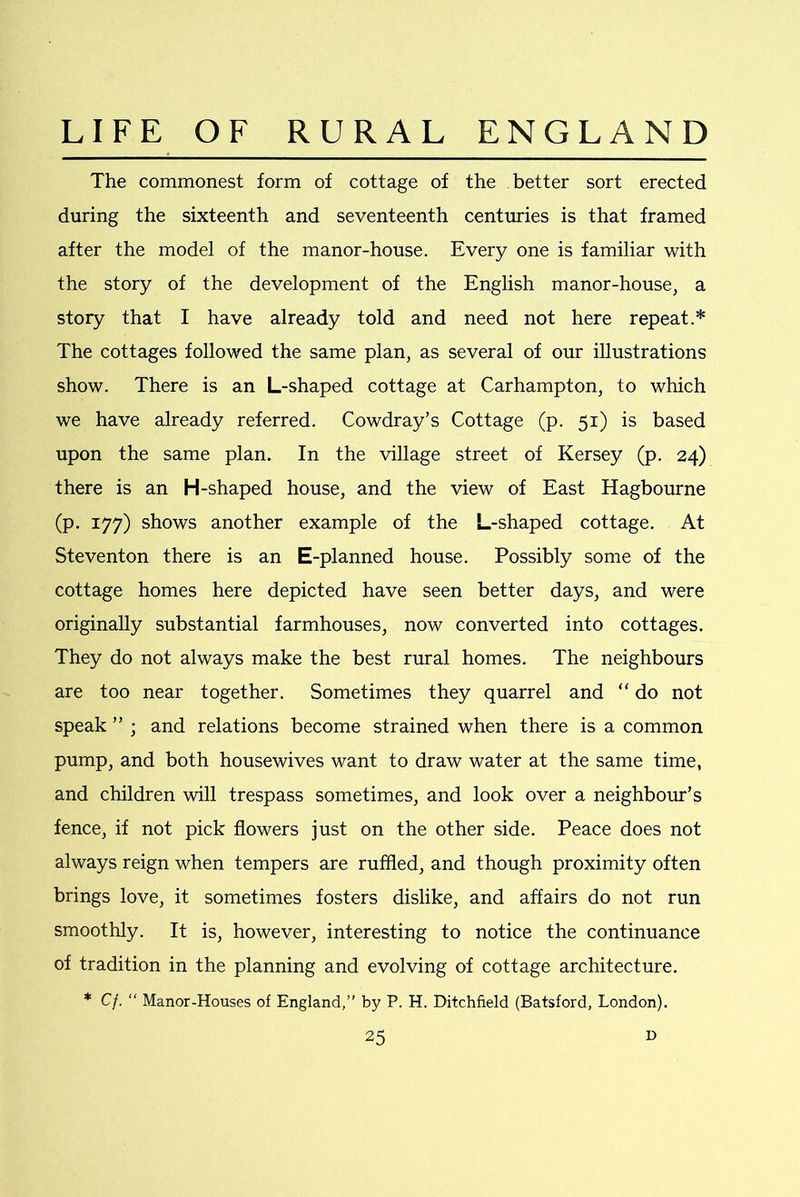 The commonest form of cottage of the better sort erected during the sixteenth and seventeenth centuries is that framed after the model of the manor-house. Every one is familiar with the story of the development of the English manor-house, a story that I have already told and need not here repeat.* The cottages followed the same plan, as several of our illustrations show. There is an L-shaped cottage at Carhampton, to which we have already referred. Cowdray’s Cottage (p. 51) is based upon the same plan. In the village street of Kersey (p. 24) there is an H-shaped house, and the view of East Hagbourne (p. 177) shows another example of the L-shaped cottage. At Steventon there is an E-planned house. Possibly some of the cottage homes here depicted have seen better days, and were originally substantial farmhouses, now converted into cottages. They do not always make the best rural homes. The neighbours are too near together. Sometimes they quarrel and “ do not speak ” ; and relations become strained when there is a common pump, and both housewives want to draw water at the same time, and children will trespass sometimes, and look over a neighbour’s fence, if not pick flowers just on the other side. Peace does not always reign when tempers are ruffled, and though proximity often brings love, it sometimes fosters dislike, and affairs do not run smoothly. It is, however, interesting to notice the continuance of tradition in the planning and evolving of cottage architecture. * Cf. “ Manor-Houses of England,” by P. H. Ditchfield (Batsford, London).