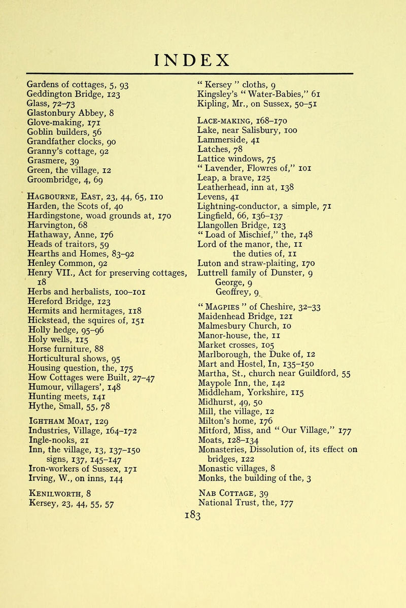 Gardens of cottages, 5, 93 Geddington Bridge, 123 Glass, 72-73 Glastonbury Abbey, 8 Glove-making, 171 Goblin builders, 56 Grandfather clocks, 90 Granny’s cottage, 92 Grasmere, 39 Green, the village, 12 Groombridge, 4, 69 Hagbourne, East, 23, 44, 65, no Harden, the Scots of, 40 Hardingstone, woad grounds at, 170 Harvington, 68 Hathaway, Anne, 176 Heads of traitors, 59 Hearths and Homes, 83-92 Henley Common, 92 Henry VII., Act for preserving cottages, 18 Herbs and herbalists, 100-101 Hereford Bridge, 123 Hermits and hermitages, 118 Hickstead, the squires of, 151 Holly hedge, 95-96 Holy wells, 115 Horse furniture, 88 Horticultural shows, 95 Housing question, the, 175 How Cottages were Built, 27-47 Humour, villagers’, 148 Hunting meets, 141 Hythe, Small, 55, 78 Ightham Moat, 129 Industries, Village, 164-172 Ingle-nooks, 21 Inn, the village, 13, 137-150 signs, 137, 145-147 Iron-workers of Sussex, 171 Irving, W., on inns, 144 Kenilworth, 8 Kersey, 23, 44, 55, 57 “ Kersey ” cloths, 9 Kingsley’s “ Water-Babies,” 61 Kipling, Mr., on Sussex, 50-51 Lace-making, 168-170 Lake, near Salisbury, 100 Lammerside, 41 Latches, 78 Lattice windows, 75 “ Lavender, Flowres of,” 101 Leap, a brave, 125 Leatherhead, inn at, 138 Levens, 41 Lightning-conductor, a simple, 71 Lingfield, 66, 136-137 Llangollen Bridge, 123 “ Load of Mischief,” the, 148 Lord of the manor, the, 11 the duties of, 11 Luton and straw-plaiting, 170 Luttrell family of Dunster, 9 George, 9 Geoffrey, 9 “ Magpies ” of Cheshire, 32-33 Maidenhead Bridge, 121 Malmesbury Church, 10 Manor-house, the, 11 Market crosses, 105 Marlborough, the Duke of, 12 Mart and Hostel, In, 135-150 Martha, St., church near Guildford, 55 Maypole Inn, the, 142 Middleham, Yorkshire, 115 Midhurst, 49, 50 Mill, the village, 12 Milton’s home, 176 Mitford, Miss, and “Our Village,” 177 Moats, 128-134 Monasteries, Dissolution of, its effect on bridges, 122 Monastic villages, 8 Monks, the building of the, 3 Nab Cottage, 39 National Trust, the, 177