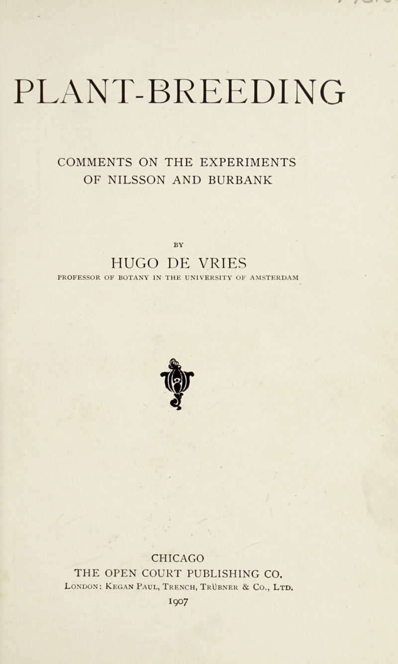 PLANT-BREEDING COMMENTS ON THE EXPERIMENTS OF NILSSON AND BURBANK BY HUGO DE VRIES PROFESSOR OF BOTANY IN THE UNIVERSITY OF AMSTERDAM CHICAGO THE OPEN COURT PUBLISHING CO. London: Kegan Paul, Trench, Trubner & Co., Ltd. 1907