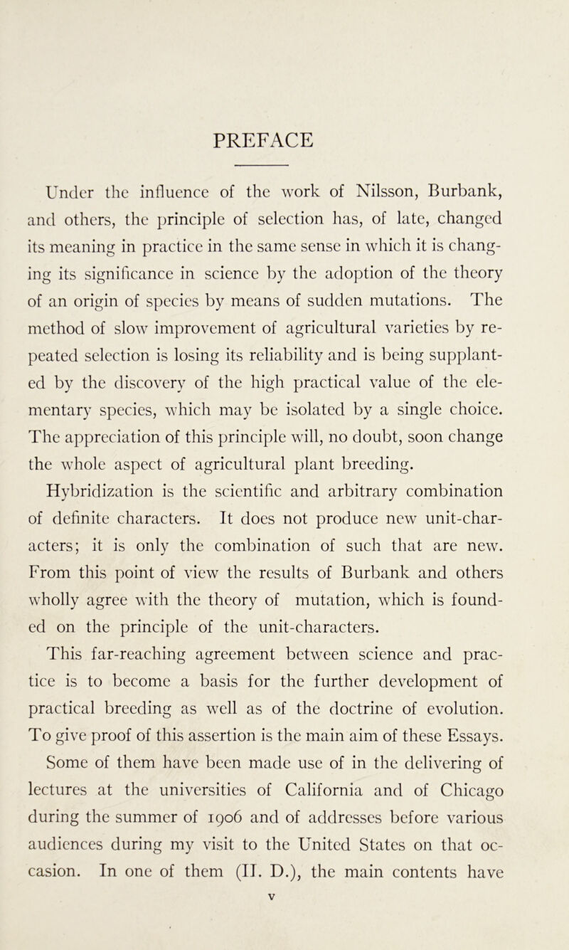 PREFACE Under the influence of the work of Nilsson, Burbank, and others, the principle of selection has, of late, changed its meaning in practice in the same sense in which it is chang- ing its significance in science by the adoption of the theory of an origin of species by means of sudden mutations. The method of slow improvement of agricultural varieties by re- peated selection is losing its reliability and is being supplant- ed by the discovery of the high practical value of the ele- mentary species, which may be isolated by a single choice. The appreciation of this principle will, no doubt, soon change the whole aspect of agricultural plant breeding. Hybridization is the scientific and arbitrary combination of definite characters. It does not produce new unit-char- acters; it is only the combination of such that are new. From this point of view the results of Burbank and others wholly agree with the theory of mutation, which is found- ed on the principle of the unit-characters. This far-reaching agreement between science and prac- tice is to become a basis for the further development of practical breeding as well as of the doctrine of evolution. To give proof of this assertion is the main aim of these Essays. Some of them have been made use of in the delivering of lectures at the universities of California and of Chicago during the summer of 1906 and of addresses before various audiences during my visit to the United States on that oc- casion. In one of them (II. D.), the main contents have