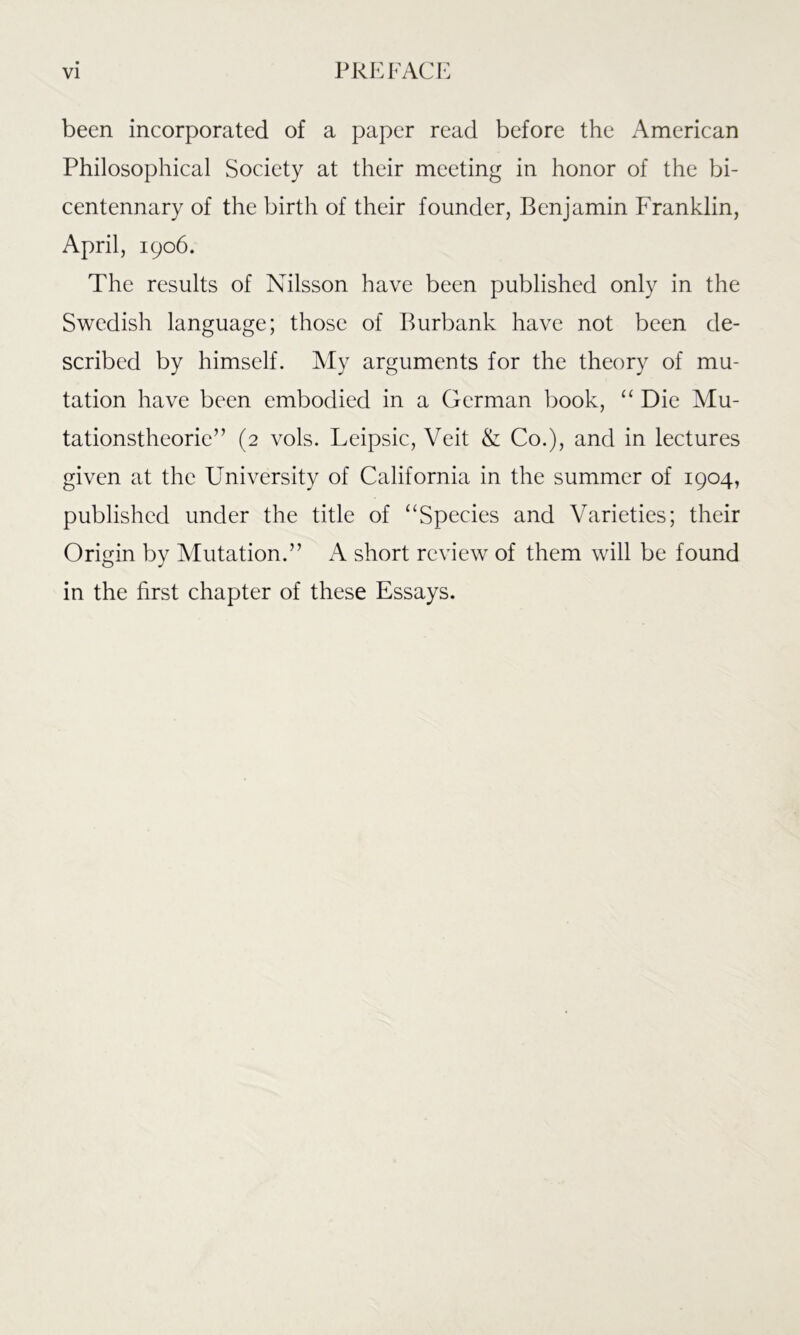 been incorporated of a paper read before the American Philosophical Society at their meeting in honor of the bi- centennary of the birth of their founder, Benjamin Franklin, April, 1906. The results of Nilsson have been published only in the Swedish language; those of Burbank have not been de- scribed by himself. My arguments for the theory of mu- tation have been embodied in a German book, “ Die Mu- tationstheorie” (2 vols. Leipsic, Veit & Co.), and in lectures given at the University of California in the summer of 1904, published under the title of “Species and Varieties; their Origin by Mutation.” A short review of them will be found in the first chapter of these Essays.
