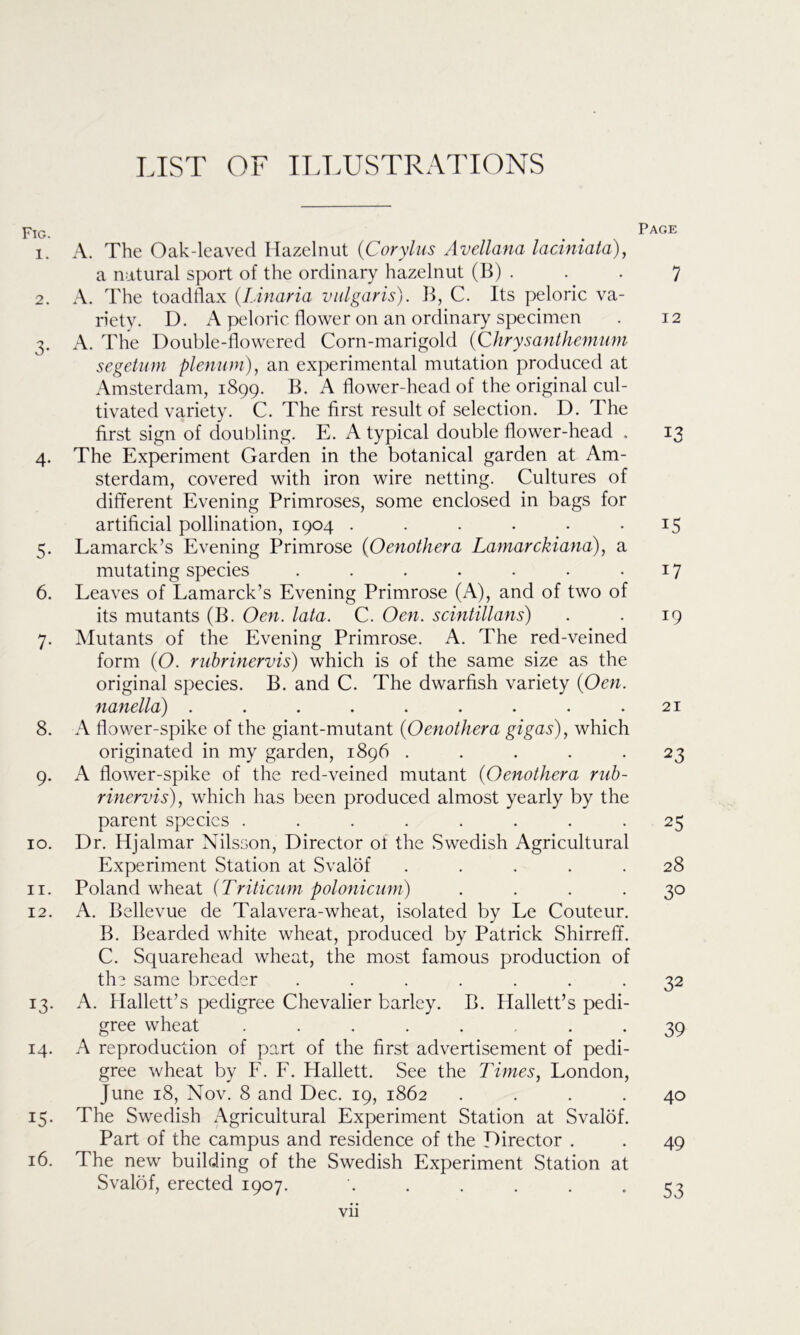 LIST OF ILLUSTRATIONS Fig. 1. 2. 3- 4- 5- 6. 7- 8. 9- 10. 11. 12. *3- 14. IS- 16. A. The Oak-leaved Hazelnut (Corylus Avellana laciniata), a natural sport of the ordinary hazelnut (B) . A. The toadflax (.Linaria vulgaris). B, C. Its peloric va- riety. D. A peloric flower on an ordinary specimen A. The Double-flowered Corn-marigold (Chrysanthemum segetum plenum), an experimental mutation produced at Amsterdam, 1899. B. A flower-head of the original cul- tivated variety. C. The first result of selection. D. The first sign of doubling. E. A typical double flower-head . The Experiment Garden in the botanical garden at Am- sterdam, covered with iron wire netting. Cultures of different Evening Primroses, some enclosed in bags for artificial pollination, 1904 ...... Lamarck’s Evening Primrose (Oenothera Lamarckiana), a mutating species ....... Leaves of Lamarck’s Evening Primrose (A), and of two of its mutants (B. Oen. lata. C. Oen. scintillans) Mutants of the Evening Primrose. A. The red-veined form (O. rubrinervis) which is of the same size as the original species. B. and C. The dwarfish variety (Oen. nanella) ......... A flower-spike of the giant-mutant (Oenothera gigas), which originated in my garden, 1896 ..... A flower-spike of the red-veined mutant (Oenothera rub- rinervis), which has been produced almost yearly by the parent species ........ Dr. Hjalmar Nilsson, Director of the Swedish Agricultural Experiment Station at Svalof ..... Poland wheat (Triticum polonicum) .... A. Bellevue de Talavera-wheat, isolated by Le Couteur. B. Bearded white wheat, produced by Patrick Shirreff. C. Squarehead wheat, the most famous production of the same breeder ....... A. Hallett’s pedigree Chevalier barley. B. Hallett’s pedi- gree wheat ........ A reproduction of part of the first advertisement of pedi- gree wheat by F. F. Hallett. See the Times, London, June 18, Nov. 8 and Dec. 19, 1862 .... The Swedish Agricultural Experiment Station at Svalof. Part of the campus and residence of the Director . The new building of the Swedish Experiment Station at Svalof, erected 1907. ...... vii Page 7 12 13 15 17 19 21 23 25 28 3° 32 39 40 49 53