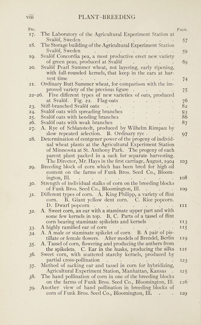 Fig. 17. The Laboratory of the Agricultural Experiment Station at Svalof, Sweden ....... 18. The Storage building of the Agricultural Experiment Station Svalof, Sweden ....... 19. Svalof Concordia pea, a most productive erect new variety of green peas, produced at Svalof .... 20. Svalof Pearl Summer wheat, not layering, early ripening, with full-rounded kernels, that keep in the ears at har- vest time ........ 21. Ordinary Butt Summer wheat, for comparison with the im- proved variety of the previous figure .... 22-26. Five different types of new varieties of oats, produced at Svalof. Fig. 22. Flag-oats . . . . 23. Stiff-branched Svalof oats ...... 24. Svalof oats with spreading branches 25. Svalof oats with bending branches .... 26. Svalof oats with weak branches ..... 27. A. Rye of Schlanstedt, produced by Wilhelm Rimpau by slow repeated selection. B. Ordinary rye . 28. Determination of centgener power of the progeny of individ- ual wheat plants at the Agricultural Experiment Station of Minnesota at St. Anthony Park. The progeny of each parent plant packed in a sack for separate harvesting. The Director, Mr. Hays in the first carriage, August, 1904 29. Breeding block of corn which has been bred for high oil content on the farms of Funk Bros. Seed Co., Bloom- ington, 111. ...... . . 30. Strength of individual stalks of corn on the breeding blocks of Funk Bros. Seed Co., Bloomington, 111. 31. Different types of corn. A. King Philipp, a variety of flint corn. B. Giant yellow dent corn. C. Rice popcorn. D. Dwarf popcorn ....... 32. A. Sweet corn, an ear with a staminate upper part and with some few kernels in top. B, C. Parts of a tassel of flint corn bearing staminate spikelets and kernels 33. A highly ramified ear of corn ..... 34. A. A male or staminate spikelet of corn. B. A pair of pis- tillate or female flowers. After models of Brendel, Berlin 35. A. Tassel of corn, flowering and producing the anthers from the spikelets. C. Ear in the husks, producing the silks 36. Sweet corn, with scattered starchy kernels, produced by partial cross-pollination ...... 37. Method of sacking ear and tassel in corn for hybridizing, Agricultural Experiment Station, Manhattan, Kansas 38. The hand pollination of corn in one of the breeding blocks on the farms of Funk Bros. Seed Co., Bloomington, 111. 39. Another view of hand pollination in breeding blocks of corn of Funk Bros. Seed Co., Bloomington, 111. Page. 57 59 69 74 75 76 82 83 86 87 97 103 108 109 hi JI3 ii5 119 121 123 125 126 129