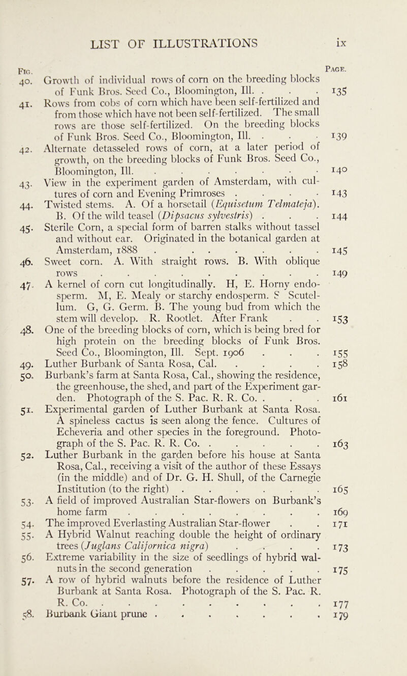r lb. t 40. Growth of individual rows of com on the breeding blocks of Funk Bros. Seed Co., Bloomington, 111. . 41. Rows from cobs of corn which have been self-fertilized and from those which have not been self-fertilized. The small rows are those self-fertilized. On the breeding blocks of Funk Bros. Seed Co., Bloomington, 111. . 42. Alternate detasseled rows of corn, at a later period of growth, on the breeding blocks of Funk Bros. Seed Co., Bloomington, 111. . . • • • 43. View in the experiment garden of Amsterdam, with cul- tures of corn and Evening Primroses .... 44. Twisted stems. A. Of a horsetail (Equisetum Telmateja). B. Of the wild teasel (Dipsac-us sy Ives Iris) . 45. Sterile Corn, a special form of barren stalks without tassel and without ear. Originated in the botanical garden at Amsterdam, 1888 . ...... 46. Sweet corn. A. With straight rows. B. With oblique rows ......... 47. A kernel of corn cut longitudinally. H, E. Horny endo- sperm. M, E. Mealy or starchy endosperm. S Scutel- lum. G, G. Germ. B. The young bud from which the stem will develop. R. Rootlet. After Frank 48. One of the breeding blocks of corn, which is being bred for high protein on the breeding blocks of Funk Bros. Seed Co., Bloomington, 111. Sept. 1906 49. Luther Burbank of Santa Rosa, Cal. .... 50,, Burbank’s farm at Santa Rosa, Cal., showing the residence, the greenhouse, the shed, and part of the Experiment gar- den. Photograph of the S. Pac. R. R. Co. . 51. Experimental garden of Luther Burbank at Santa Rosa. A spineless cactus is seen along the fence. Cultures of Echeveria and other species in the foreground. Photo- graph of the S. Pac. R. R. Co. ..... 52. Luther Burbank in the garden before his house at Santa Rosa, Cal., receiving a visit of the author of these Essays (in the middle) and of Dr. G. H. Shull, of the Carnegie Institution (to the right) ...... 53. A field of improved Australian Star-flowers on Burbank’s home farm ........ 54. The improved Everlasting Australian Star-flower 55. A Hybrid Walnut reaching double the height of ordinary trees (Juglans Calijornica nigra) .... 56. Extreme variability in the size of seedlings of hybrid wal- nuts in the second generation ..... 57- A row of hybrid walnuts before the residence of Luther Burbank at Santa Rosa. Photograph of the S. Pac. R. Co. >••*.. * . 1 58. Burbank Giant prune ....... Page. 13S 139 140 M3 144 145 149 I53 i55 158 161 163 165 169 171 i73 i75 177 J79