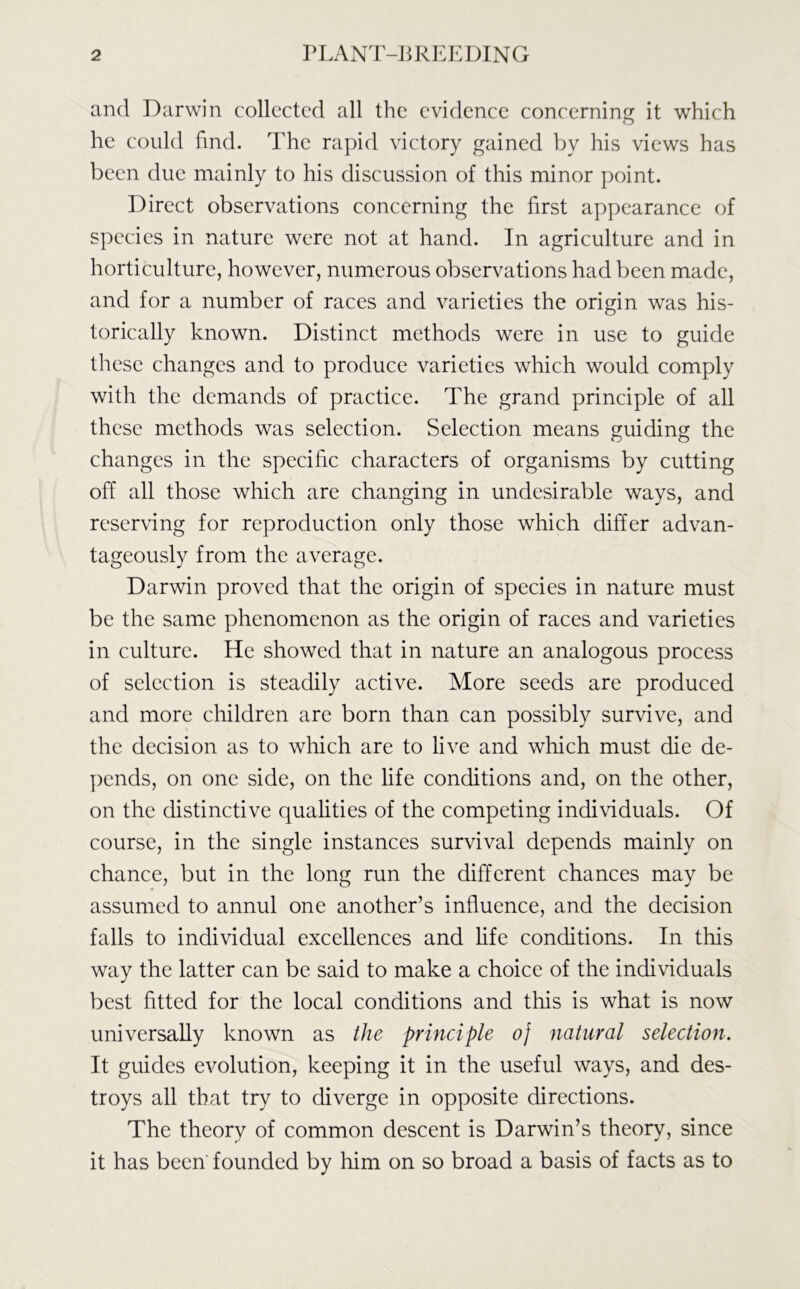 and Darwin collected all the evidence concerning it which he could find. The rapid victory gained by his views has been due mainly to his discussion of this minor point. Direct observations concerning the first appearance of species in nature were not at hand. In agriculture and in horticulture, however, numerous observations had been made, and for a number of races and varieties the origin was his- torically known. Distinct methods were in use to guide these changes and to produce varieties which would comply with the demands of practice. The grand principle of all these methods was selection. Selection means guiding the changes in the specific characters of organisms by cutting off all those which are changing in undesirable ways, and reserving for reproduction only those which differ advan- tageously from the average. Darwin proved that the origin of species in nature must be the same phenomenon as the origin of races and varieties in culture. He showed that in nature an analogous process of selection is steadily active. More seeds are produced and more children are born than can possibly survive, and the decision as to which are to live and which must die de- pends, on one side, on the life conditions and, on the other, on the distinctive qualities of the competing individuals. Of course, in the single instances survival depends mainly on chance, but in the long run the different chances may be assumed to annul one another’s influence, and the decision falls to individual excellences and life conditions. In this way the latter can be said to make a choice of the individuals best fitted for the local conditions and this is what is now universally known as the principle oj natural selection. It guides evolution, keeping it in the useful ways, and des- troys all that try to diverge in opposite directions. The theory of common descent is Darwin’s theory, since it has been founded by him on so broad a basis of facts as to