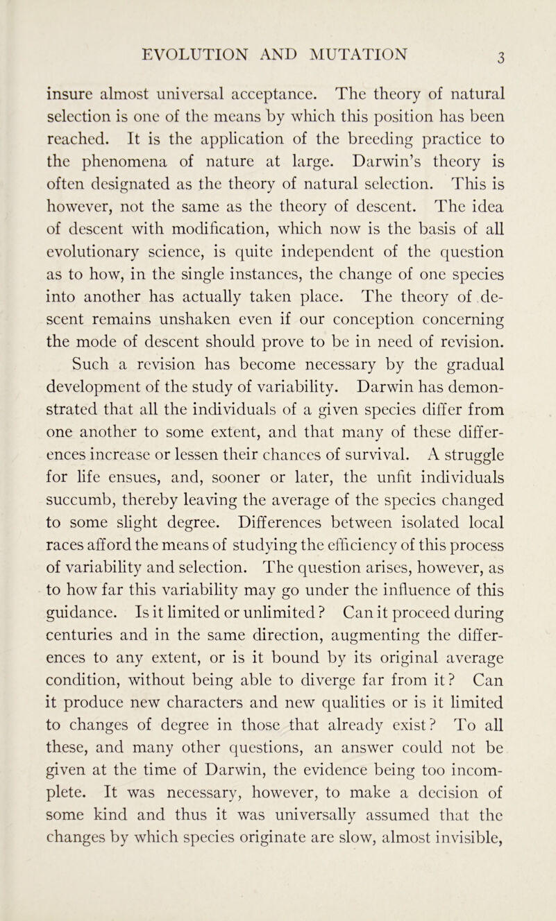 insure almost universal acceptance. The theory of natural selection is one of the means by which this position has been reached. It is the application of the breeding practice to the phenomena of nature at large. Darwin’s theory is often designated as the theory of natural selection. This is however, not the same as the theory of descent. The idea of descent with modification, which now is the basis of all evolutionary science, is quite independent of the question as to how, in the single instances, the change of one species into another has actually taken place. The theory of de- scent remains unshaken even if our conception concerning the mode of descent should prove to be in need of revision. Such a revision has become necessary by the gradual development of the study of variability. Darwin has demon- strated that all the individuals of a given species differ from one another to some extent, and that many of these differ- ences increase or lessen their chances of survival. A struggle for life ensues, and, sooner or later, the unfit individuals succumb, thereby leaving the average of the species changed to some slight degree. Differences between isolated local races afford the means of studying the efficiency of this process of variability and selection. The question arises, however, as to how far this variability may go under the influence of this guidance. Is it limited or unlimited ? Can it proceed during centuries and in the same direction, augmenting the differ- ences to any extent, or is it bound by its original average condition, without being able to diverge far from it? Can it produce new characters and new qualities or is it limited to changes of degree in those that already exist? To all these, and many other questions, an answer could not be given at the time of Darwin, the evidence being too incom- plete. It was necessary, however, to make a decision of some kind and thus it was universally assumed that the changes by which species originate are slow, almost invisible,