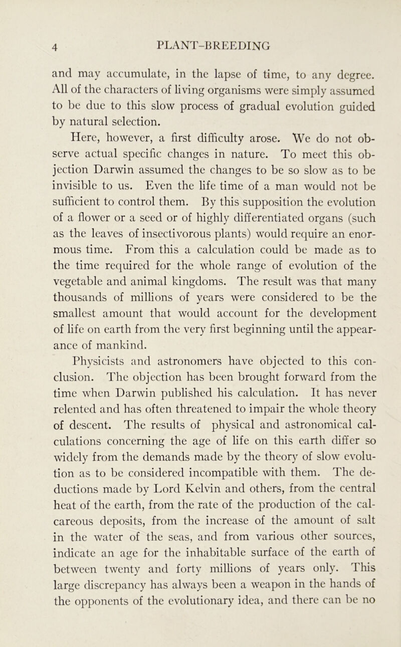 and may accumulate, in the lapse of time, to any degree. All of the characters of living organisms were simply assumed to be due to this slow process of gradual evolution guided by natural selection. Here, however, a first difficulty arose. We do not ob- serve actual specific changes in nature. To meet this ob- jection Darwin assumed the changes to be so slow as to be invisible to us. Even the life time of a man would not be sufficient to control them. By this supposition the evolution of a flower or a seed or of highly differentiated organs (such as the leaves of insectivorous plants) would require an enor- mous time. From this a calculation could be made as to the time required for the whole range of evolution of the vegetable and animal kingdoms. The result was that many thousands of millions of vears were considered to be the smallest amount that would account for the development of life on earth from the very first beginning until the appear- ance of mankind. Physicists and astronomers have objected to this con- clusion. The objection has been brought forward from the time when Darwin published his calculation. It has never relented and has often threatened to impair the whole theory of descent. The results of physical and astronomical cal- culations concerning the age of life on this earth differ so widely from the demands made by the theory of slow evolu- tion as to be considered incompatible with them. The de- ductions made by Lord Kelvin and others, from the central heat of the earth, from the rate of the production of the cal- careous deposits, from the increase of the amount of salt in the water of the seas, and from various other sources, indicate an age for the inhabitable surface of the earth of between twenty and forty millions of years only. This large discrepancy has always been a weapon in the hands of the opponents of the evolutionary idea, and there can be no