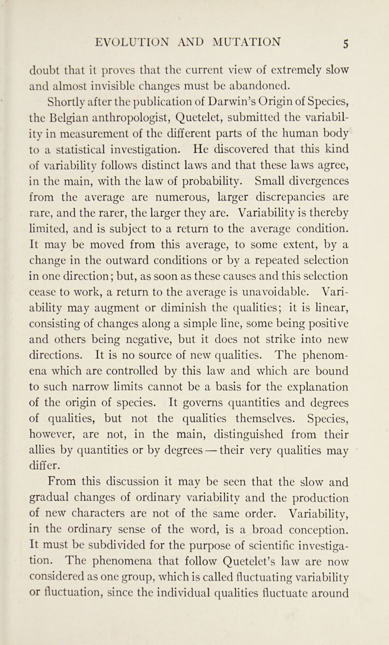doubt that it proves that the current view of extremely slow and almost invisible changes must be abandoned. Shortly after the publication of Darwin’s Origin of Species, the Belgian anthropologist, Quetelet, submitted the variabil- ity in measurement of the different parts of the human body to a statistical investigation. He discovered that this kind of variability follows distinct laws and that these laws agree, in the main, with the law of probability. Small divergences from the average are numerous, larger discrepancies are rare, and the rarer, the larger they are. Variability is thereby limited, and is subject to a return to the average condition. It may be moved from this average, to some extent, by a change in the outward conditions or by a repeated selection in one direction; but, as soon as these causes and this selection cease to work, a return to the average is unavoidable. Vari- ability may augment or diminish the qualities; it is linear, consisting of changes along a simple line, some being positive and others being negative, but it does not strike into new directions. It is no source of new qualities. The phenom- ena which are controlled by this law and which are bound to such narrow limits cannot be a basis for the explanation of the origin of species. It governs quantities and degrees of qualities, but not the qualities themselves. Species, however, are not, in the main, distinguished from their allies by quantities or by degrees — their very qualities may differ. From this discussion it may be seen that the slow and gradual changes of ordinary variability and the production of new characters are not of the same order. Variability, in the ordinary sense of the word, is a broad conception. It must be subdivided for the purpose of scientific investiga- tion. The phenomena that follow Quetelet’s law are now considered as one group, which is called fluctuating variability or fluctuation, since the individual qualities fluctuate around